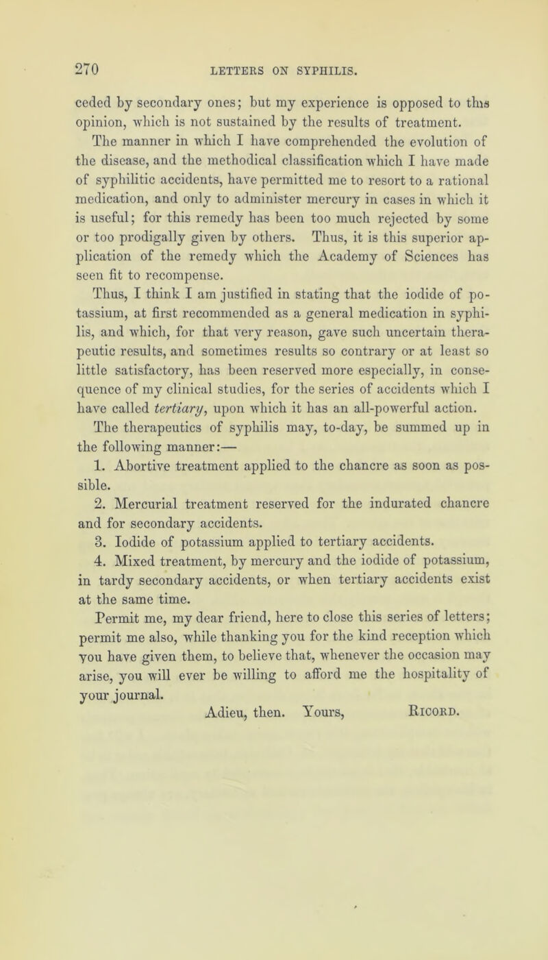 ceded by secondary ones; but my experience is opposed to this opinion, which is not sustained by the results of treatment. The manner in which I have comprehended the evolution of the disease, and the methodical classification which I have made of syphilitic accidents, have permitted me to resort to a rational medication, and only to administer mercury in cases in which it is useful; for this remedy has been too much rejected by some or too prodigally given by others. Thus, it is this superior ap- plication of the remedy which the Academy of Sciences has seen fit to recompense. Thus, I think I am justified in stating that the iodide of po- tassium, at first recommended as a general medication in syphi- lis, and which, for that very reason, gave such uncertain thera- peutic results, and sometimes results so contrary or at least so little satisfactory, has been reserved more especially, in conse- quence of my clinical studies, for the series of accidents which I have called tertiary, upon which it has an all-powerful action. The therapeutics of syphilis may, to-day, be summed up in the following manner:— 1. Abortive treatment applied to the chancre as soon as pos- sible. 2. Mercurial treatment reserved for the indurated chancre and for secondary accidents. 3. Iodide of potassium applied to tertiary accidents. 4. Mixed treatment, by mercury and the iodide of potassium, in tardy secondary accidents, or when tertiary accidents exist at the same time. Permit me, my dear friend, here to close this series of letters; permit me also, while thanking you for the kind reception which you have given them, to believe that, whenever the occasion may arise, you will ever be willing to afford me the hospitality of your Adieu, then. Yours, Ricord.