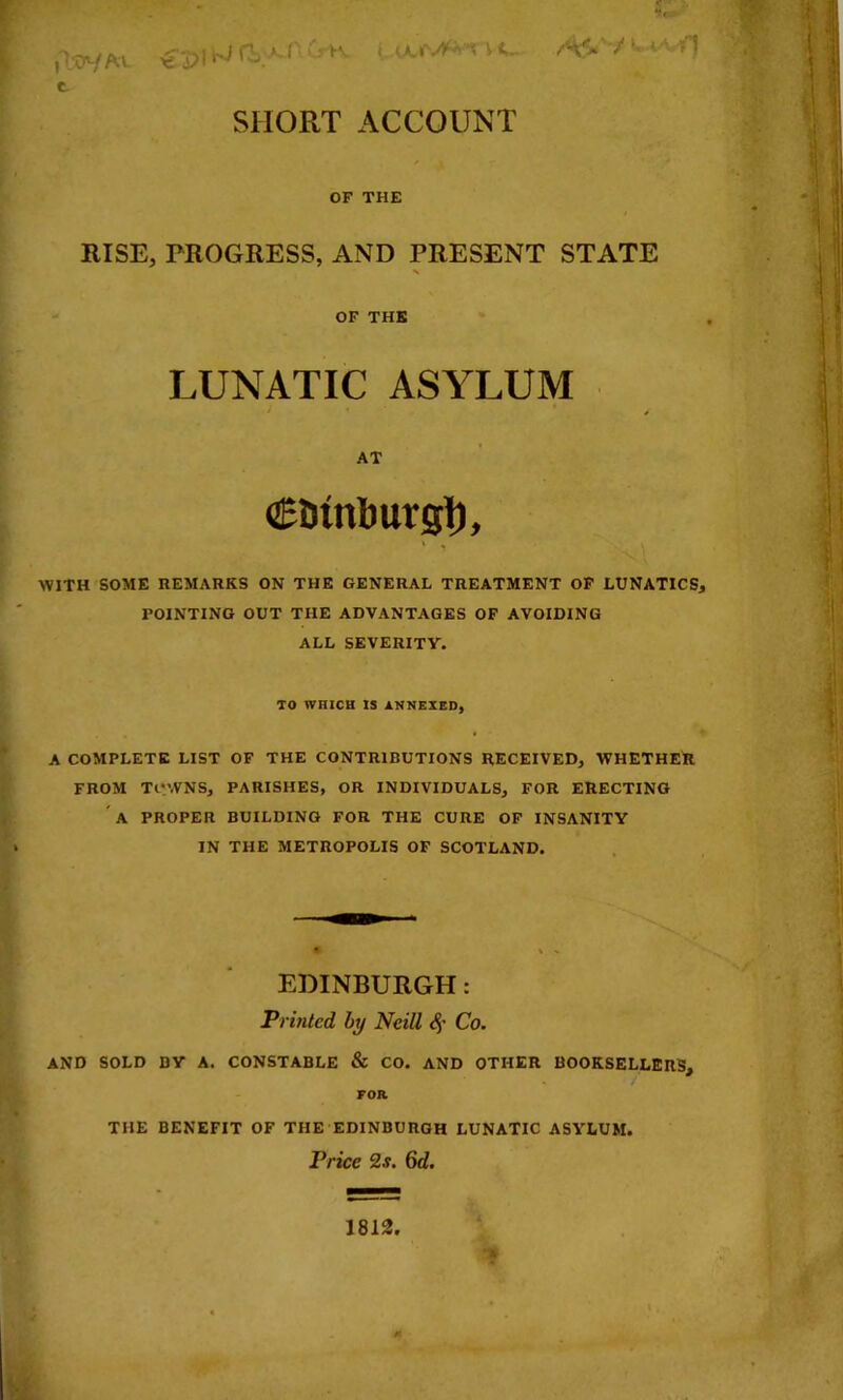 t SHORT ACCOUNT OF THE RISE, PROGRESS, AND PRESENT STATE OF THE LUNATIC ASYLUM AT CDinburgl), WITH SOME REMARKS ON THE GENERAL TREATMENT OF LUNATICS, POINTING OUT THE ADVANTAGES OF AVOIDING ALL SEVERITY. TO WHICH IS 1.NNEXED, A COMPLETE LIST OF THE CONTRIBUTIONS RECEIVED, WHETHER FROM TOWNS, PARISHES, OR INDIVIDUALS, FOR ERECTING A PROPER BUILDING FOR THE CURE OF INSANITY IN THE METROPOLIS OP SCOTLAND. EDINBURGH: Printed hy Neill Co. and sold by a. CONSTABLE & CO. AND OTHER BOOKSELLERS, FOR THE BENEFIT OF THE EDINBURGH LUNATIC ASYLUM. Price 2s. 6d. 1812,