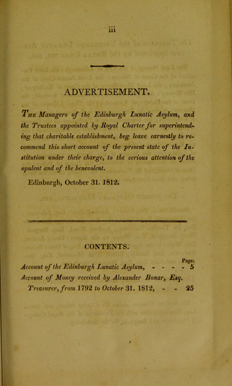 ADVERTISEMENT, aw .*1 . r.. * *^v The Managers of the Edinburgh Lunatic Asylum, and the Trustees appointed by Royal Charter for superintend- ing that charitable establishment, beg leave earnestly to re- commend this short account of the present state of the In- stitution under their charge, to the serious attention of the opulent and of the benevolent. Edinburgh, October 31. 1812. contents; Page* Account of the Edinburgh Lunatic Asylum, - - - - 5 Account of Money received by Alexander Bonar, Esq. Treasurer, from 1192 to October IS\2, - - 25 t