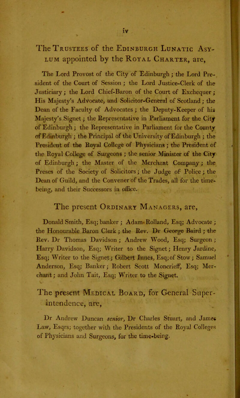 IV The Trustees of the Edinburgh Lunatic Asy- lum appointed by the Royal Charter, are, The Lord Provost of the City of Edinburgh; the Lord Pre-, sident of tlie Court of Session ; the Lord Justice-Clerk of the Justiciary; the Lord Chief-Baron of the Court of Exchequer; His Majesty's Advocate, and Solicitor-General of Scotland; the Dean of the Faculty of Advocates; the Deputy-Keeper of his Majesty’s Signet; the Representative in Parlianaent for the City of Edinburgh; the Representative in Parliament for the County of Edinburgh ; the Principal of the University of Edinburgh ; the President of the Royal College of Physicians; the President of the Royal College of Suigeons ; the senior Minister of the City of Edinburgh; the Master of the Mcrchii-nt Company; the Preses of the Society of Solicitors; the Judge of Police; the Dean of Guild, and the Convener of the Trades, all for the time- being, and their Successors in office. The present Ordinary Managers, are, Donald Smith, Esq; banker; Adam* Rolland, Esq; Advocate; the Honourable Baion Clerk; the Rev. Dr George Bail'd ; the Rev. Dr Thomas Davidson; Andrew Wood, Esq; Surgeon; Harry Davidson, Esq; Writer to the Signet; Henry Jardine, Esq; Writer to the Signet; Gilbert Innes, Esq;of Stow; Samuel Anderson, Esq; Banker; Robert Scott Moncrieff, Esq; Mer- chant ; and John Tait, Esq; Writer to the Signet. The present Medical Board, for General Super- intendence, are. Dr Andrew Duncan sciiior. Dr Charles Stuart, and James Law, Esqrs; together with the Presidents of tlie Royal Colleges of Physicians and Surgeons, for the time-being.