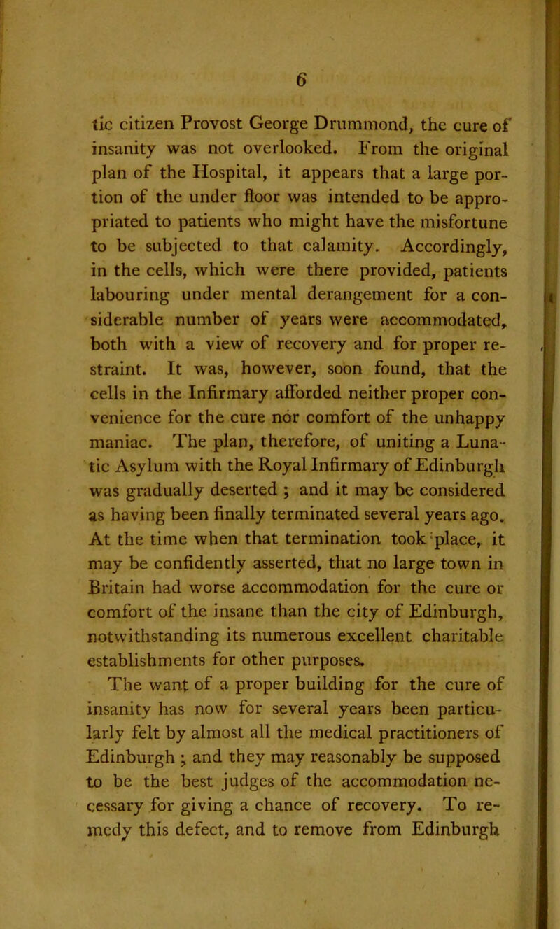 tic citizen Provost George Drummond, the cure of insanity was not overlooked. From the original plan of the Hospital, it appears that a large por- tion of the under floor was intended to be appro- priated to patients who might have the misfortune to be subjected to that calamity. Accordingly, in the cells, which were there provided, patients labouring under mental derangement for a con- siderable number of years were accommodated, both with a view of recovery and for proper re- straint. It was, however, soon found, that the cells in the Infirmary afforded neither proper con- venience for the cure nor comfort of the unhappy maniac. The plan, therefore, of uniting a Luna- tic Asylum with the Royal Infirmary of Edinburgh was gradually deserted ; and it may be considered as having been finally terminated several years ago. At the time when that termination took-place, it may be confidently asserted, that no large town in Britain had worse accommodation for the cure or comfort of the insane than the city of Edinburgh, notwithstanding its numerous excellent charitable establishments for other purposes. The want of a proper building for the cure of insanity has now for several years been particu- larly felt by almost all the medical practitioners of Edinburgh ; and they may reasonably be supposed to be the best judges of the accommodation ne- cessary for giving a chance of recovery. To re- medy this defect, and to remove from Edinburgh