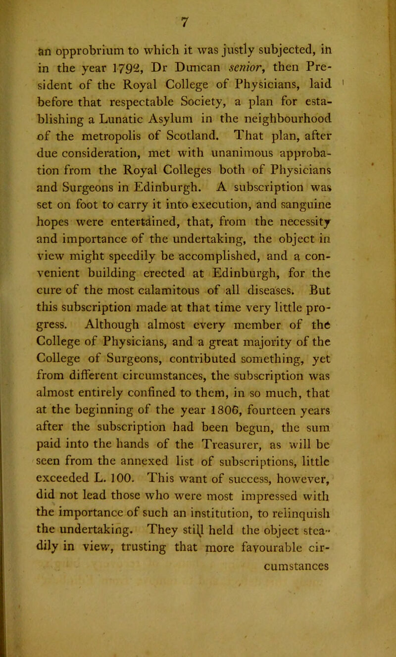 an opprobrium to which it was justly subjected, in in the year 179^, Dr Dmican senior^ then Pre- sident of the Royal College of Physicians, laid ' before that respectable Society, a plan for esta- blishing a Lunatic Asylum in the neighbourhood of the metropolis of Scotland. That plan, after due consideration, met with unanimous approba- tion from the Royal Colleges both of Physicians and Surgeons in Edinburgh. A subscription was set on foot to carry it into execution, and sanguine hopes were entertained, that, from the necessity and importance of the undertaking, the object in view might speedily be accomplished, and a con- venient building erected at Edinburgh, for the cure of the most calamitous of all diseases. But this subscription made at that time very little pro- gress. Although almost every member of the College of Physicians, and a great majority of the College of Surgeons, contributed something, yet from different circumstances, the subscription was almost entirely confined to them, in so much, that at the beginning of the year 1806, fourteen years after the subscription had been begun, the sum paid into the hands of the Treasurer, as will be seen from the annexed list of subscriptions, little exceeded L. 100. This want of success, however, did not lead those who were most impressed with the importance of such an institution, to relinquish the undertaking. They stilj held the object stea- dily in view, trusting that more favourable cir- cumstances