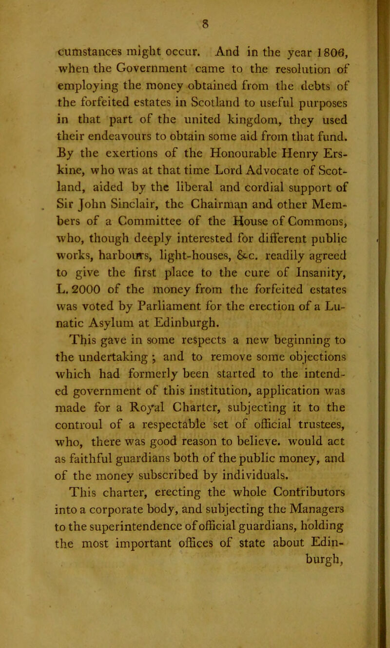 cumstances might occur. And in the year 1806, when the Government came to the resolution of employing the money obtained from the debts of the forfeited estates in Scotland to useful purposes in that part of the united kingdom, they used their endeavours to obtain some aid from that fund. By the exertions of the Honourable Henry Ers- kine, who was at that time Lord Advocate of Scot- land, aided by the liberal and cordial support of . Sir John Sinclair, the Chairman and other Mem- bers of a Committee of the House of Commons, who, though deeply interested for different public w'orks, harbours, light-houses, 8t-c. readily agreed to give the first place to the cure of Insanity, L. 2000 of the money from the forfeited estates was voted by Parliament for the erection of a Lu- natic Asylum at Edinburgh. This gave in some respects a new beginning to the undertaking ; and to remove some objections which had formerly been started to the intend- ed government of this institution, application was made for a Royal Charter, subjecting it to the controul of a respectable set of official trustees, who, there was good reason to believe, would act as faithful guardians both of the public money, and of the money subscribed by individuals. This charter, erecting the whole Contributors into a corporate body, and subjecting the Managers to the superintendence of official guardians, holding the most important offices of state about Edin- burgh,