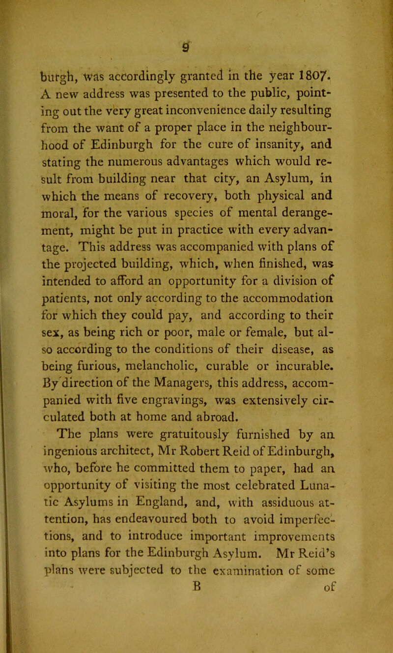 burgh, was accordingly granted in the year 1807. A new address was presented to the public, point- ing out the very great inconvenience daily resulting from the want of a proper place in the neighbour- hood of Edinburgh for the cure of insanity, and stating the numerous advantages which would re- sult from building near that city, an Asylum, in which the means of recovery, both physical and moral, for the various species of mental derange- ment, might be put in practice with every advan- tage. This address was accompanied with plans of the projected building, which, when finished, was intended to afford an opportunity for a division of patients, not only according to the accommodation for which they could pay, and according to their sex, as being rich or poor, male or female, but al- so according to the conditions of their disease, as being furious, melancholic, curable or incurable. By direction of the Managers, this address, accom- panied with five engravings, was extensively cir- culated both at home and abroad. The plans were gratuitously furnished by an ingenious architect, Mr Robert Reid of Edinburgh, who, before he committed them to paper, had an opportunity of visiting the most celebrated Luna- tic Asylums in England, and, with assiduous at- tention, has endeavoured both to avoid imperfec- tions, and to introduce important improvements into plans for the Edinburgh Asylum. Mr Reid’s plans were subjected to the examination of some B of