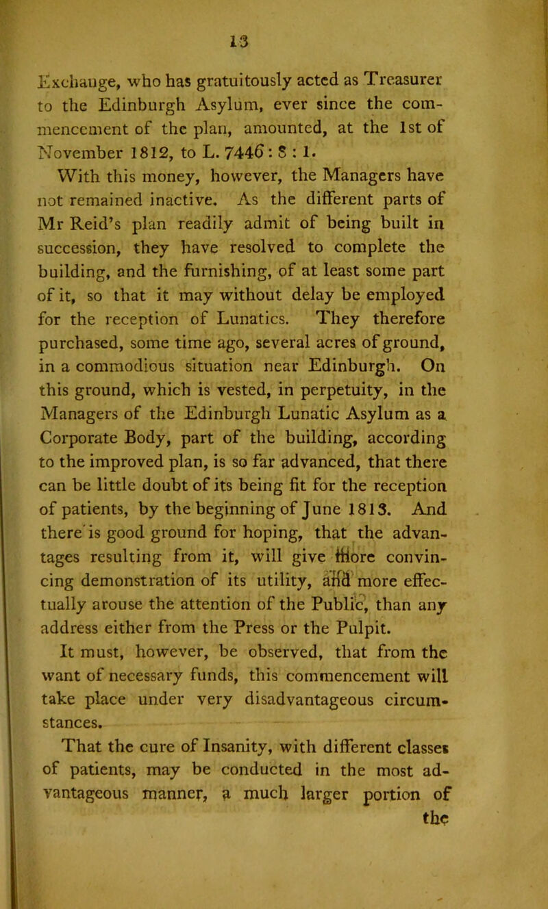 Exchange, who has gratuitously acted as Treasurer to the Edinburgh Asylum, ever since the com- mencement of the plan, amounted, at the 1st of November 1812, to L. 744d: S : 1. With this money, however, the Managers have not remained inactive. As the different parts of Mr Reid’s plan readily admit of being built in succession, they have resolved to complete the building, and the furnishing, of at least some part of it, so that it may without delay be employed for the reception of Lunatics. They therefore purchased, some time ago, several acres of ground, in a commodious situation near Edinburgh. On this ground, which is vested, in perpetuity, in the Managers of the Edinburgh Lunatic Asylum as a Corporate Body, part of the building, according to the improved plan, is so far advanced, that there can be little doubt of its being fit for the reception of patients, by the beginning of June 1813. And there'is good ground for hoping, that the advan- tages resulting from it, will give fHorc convin- cing demonstration of its utility, aM more effec- tually arouse the attention of the Public, than any address either from the Press or the Pulpit. It must, however, be observed, that from the want of necessary funds, this commencement will take place under very disadvantageous circum- stances. That the cure of Insanity, with different classes of patients, may be conducted in the most ad- vantageous manner, h much larger portion of the