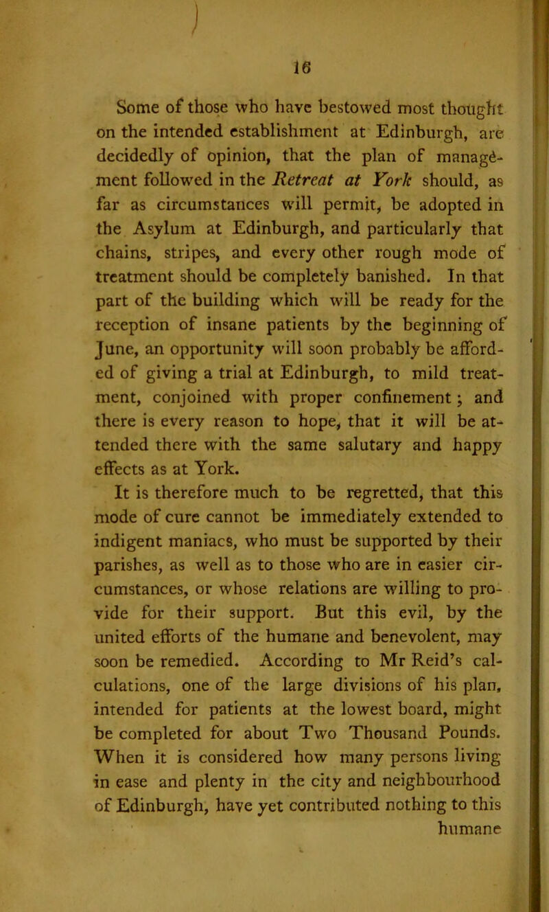 j 16 Some of those who have bestowed most thought on the intended establishment at Edinburgh, are decidedly of opinion, that the plan of manage- ment follow'ed in the Retreat at York should, as far as circumstances will permit, be adopted in the Asylum at Edinburgh, and particularly that chains, stripes, and every other rough mode of treatment should be completely banished. In that part of the building which wdll be ready for the reception of insane patients by the beginning of June, an opportunity will soon probably be afford- ed of giving a trial at Edinburgh, to mild treat- ment, conjoined with proper confinement; and there is every reason to hope, that it will be at^ tended there with the same salutary and happy effects as at York. It is therefore much to be regretted, that this mode of cure cannot be immediately extended to indigent maniacs, who must be supported by their parishes, as well as to those who are in easier cir- cumstances, or whose relations are willing to pro- vide for their support. But this evil, by the united efforts of the humane and benevolent, may soon be remedied. According to Mr Reid’s cal- culations, one of the large divisions of his plan, intended for patients at the lowest board, might be completed for about Two Thousand Pounds. When it is considered how many persons living in ease and plenty in the city and neighbourhood of Edinburgh, have yet contributed nothing to this humane