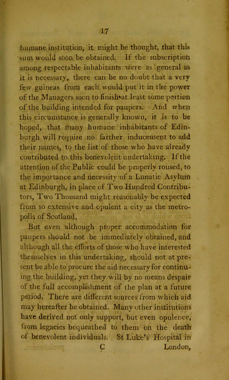 humane institution, it might be'thought, that this sum would soon be obtained. If the subscription among respectable inhabitants were as general as it is necessary, there can be no doubt that a very few guineas frorn each would put it in the power of the Managers soon to finish'at least some portion of the building intended for paupers. And when this circumstance is generally known, it is to be hoped, that many humane inhabitants of Edin- burgh will reqiure no farther inducement to add their names, to the list of those who have already contributed to. this berievoleht undertaking. If the attention of the Public could be properly roused, to the importance and necessity of a Lunatic Asylum at Edinburgh, in place of Two Hundred Contribu- tors, Two Thousand might reasonably be expected from so extensive and opulent a city as the metro- polis of Scotlan4, But even although proper accommodation for paupers should not be immediately obtained, and although all the efforts of those who have interested themselves in this undertaking, should not at pre- sent be able to procure the aid necessary for continu- ing the building, yet they will by no means despair of the full accomplishment of the plan at a future period. There are different sources from which aid may hereafter be obtained. Many other institutions have derived not only support, but even opulence, from legacies bequeathed to them on the death of benevolent individuals. St Luke’s Hospital in C London,
