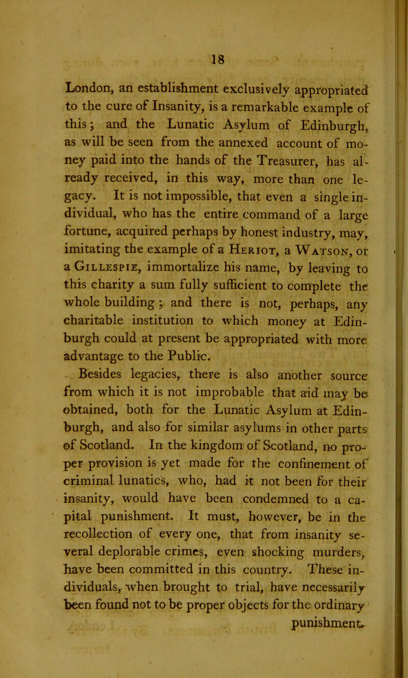 London, an establishment exclusively appropriated to the cure of Insanity, is a remarkable example of this; and the Lunatic Asylum of Edinburgh, as will be seen from the annexed account of mo- ney paid into the hands of the Treasurer, has al- ready received, in this way, more than one le- gacy. It is not impossible, that even a single in- dividual, who has the entire command of a large fortune, acquired perhaps by honest industry, may, imitating the example of a Heriot, a Watson, or a Gillespie, immortalize his name, by leaving to this charity a sum fully sufficient to complete the whole building ; and there is not, perhaps, any charitable institution to which money at Edin- burgh could at present be appropriated with more advantage to the Public. Besides legacies, there is also another source from which it is not improbable that aid may be obtained, both for the Lunatic Asylum at Edin- burgh, and also for similar asylums in other parts of Scotland. In the kingdom of Scotland, no pro- per provision is yet made for the confinement of criminal lunatics, who, had it not been for their insanity, would have been condemned to a ca- pital punishment. It must, however, be in the recollection of every one, that from insanity se- veral deplorable crimes, even shocking murders, have been committed in this country. These in- dividuals, when brought to trial, have necessarily been found not to be proper objects for the ordinary punishment.