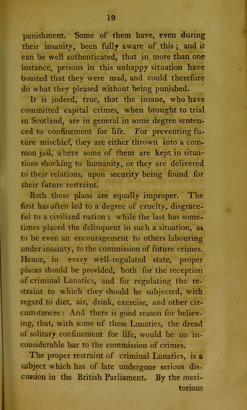 punishment. Some of them have, even during their insanity, been fully aware of this; and it can be well authenticated, that in more than one instance, persons in this unhappy situation have boasted that they were mad, and could therefore do what they pleased without being punished. It is indeed, true, that the insane, who have committed capital crimes, when brought to trial in Scotland, are in general in some degree senten- ced to confinement for life. For preventing fu- ture mischief, they are either thrown into a com- mon jail, where some of them are kept in situa- tions shocking to humanity, or they are delivered to their relations, upon security being found for their future restraint. Both these plans are equally improper. The first has often led to a degree of cruelty, disgrace- ful to a civilized nation ; while the last has some- times placed the delinquent in such a situation, as to be even an encouragement to others labouring under insanity, to the commission of future crimes. Hence, in every well-regulated state, proper places should be provided, both for the reception of criminal Lunatics, and for regulating the re- straint to which they should be subjected, with regard to diet, air, drink, exercise, and other cir- cumstances : And there is good reason for believ- ing, that, with some of these Lunatics, the dread of solitary confinement for life, would be no in- considerable bar to the commission of crimes. The proper restraint of criminal Lunatics, is a subject which has of late undergone serious dis- cussion in the British Parliament. By the meri- torious