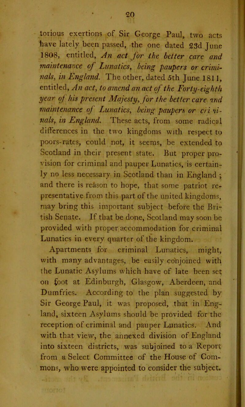 / torious exertions of Sir George Paul, two acts have lately been passed, the one dated 23d June 1808, entitled, act for the better care and maintenance of Lunatics, being paupers or crimi- nals, in England. The other, dated 5th June 1811, entitled. An act, to amend an act of the Forty-eighth year of his present Majesty, for the better care ntid maintenance oj Lunatics, being paupers or cri nl- nals, in England. These acts, from some radical differences in the two kingdoms with respect to poors-rates, could not, it seems, be extended to Scotland in their present state. But proper pro- vision for criminal and pauper Lunatics, is certain- ly no less necessary in Scotland than in England ; and there is reason to hope, that some patriot re- presentative from this part of the united kingdoms, may bring this important subject before the Bri- tish Senate. If that be done, Scotland may soon be provided with proper accommodation for criminal Lunatics in every quarter of the kingdom. Apartments for criminal Lunatics, might, with many advantages, be easily conjoined with the Lunatic Asylums which have of late been set on ^oot at Edinburgh, Glasgow, Aberdeen, and Dumfries. According to the plan suggested by Sir George Paul, it was proposed, that in Eng- land, sixteen Asylums should be provided for the reception of criminal and pauper Lunatics. And with that view, the annexed division of England into sixteen districts, was subjoined to a Report from a Select Committee of the House of Com- mons, who were appointed to consider the subject.