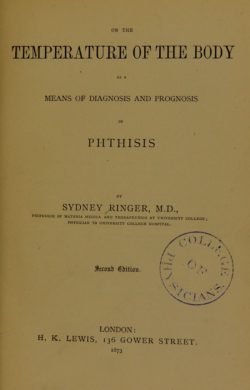 TEMPERATURE OP THE BODY MEANS OF DIAGNOSIS AND PROGNOSIS IN PHTHISIS BY SYDNEY .RINGER, M.D., PROFESSOR OF MATERIA MEDICA AND THERAPEUTICS AT UNIVERSITY COLLEGE ' PHYSICIAN TO UNIVERSITY COLLEGE HOSPITAL. LONDON: H. K. LEWIS, 136 GOWER STREET. *873