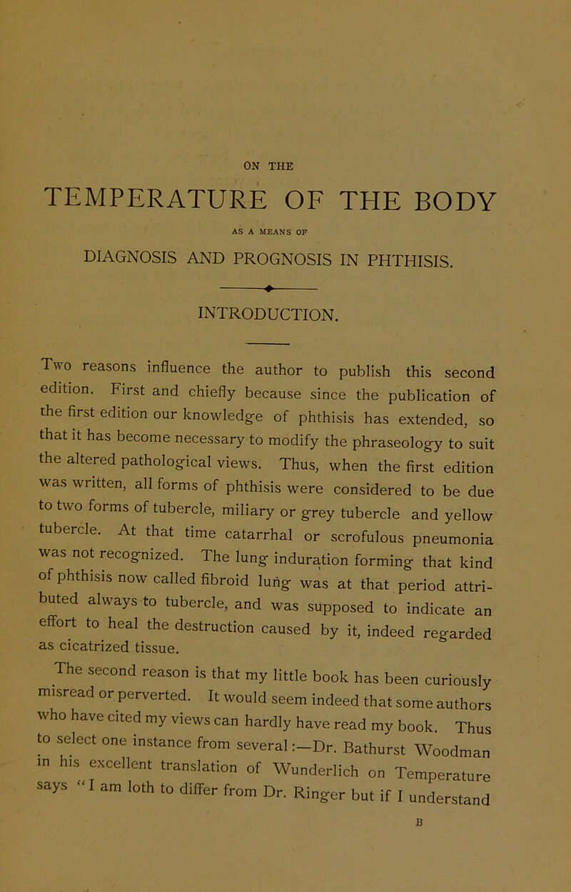 TEMPERATURE OF THE BODY AS A MEANS OP DIAGNOSIS AND PROGNOSIS IN PHTHISIS. ♦ INTRODUCTION. Two reasons influence the author to publish this second edition. First and chiefly because since the publication of the first edition our knowledge of phthisis has extended, so that it has become necessary to modify the phraseology to suit the altered pathological views. Thus, when the first edition was written, all forms of phthisis were considered to be due to two forms of tubercle, miliary or grey tubercle and yellow tubercle. At that time catarrhal or scrofulous pneumonia was not recognized. The lung induration forming that kind of phthisis now called fibroid lung was at that period attri- buted always to tubercle, and was supposed to indicate an effort to heal the destruction caused by it, indeed regarded as cicatrized tissue. The second reason is that my little book has been curiously misread or perverted. It would seem indeed that some authors who have cited my views can hardly have read my book. Thus to select one instance from severalDr. Bathurst Woodman m his excellent translation of Wunderlich on Temperature says “ I am loth to differ from Dr. Ringer but if I understand B