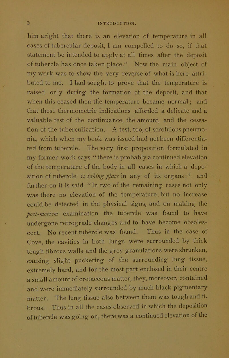 him aright that there is an elevation of temperature in all cases of tubercular deposit, I am compelled to do so, if that statement be intended to apply at all times after the deposit of tubercle has once taken place.” Now the main object of my work was to show the very reverse of what is here attri- buted to me. I had sought to prove that the temperature is raised only during the formation of the deposit, and that when this ceased then the temperature became normal; and that these thermometric indications afforded a delicate and a valuable test of the continuance, the amount, and the cessa- tion of the tuberculization. A test, too, of scrofulous pneumo- nia, which when my book was issued had not been differentia- ted from tubercle. The very first proposition formulated in my former work says “there is probably a continued elevation of the temperature of the body in all cases in which a depo- sition of tubercle is taking place in any of its organs;” and further on it is said “In two of the remaining cases not only was there no elevation of the temperature but no increase could be detected in the physical signs, and on making the post-mortem examination the tubercle was found to have undergone retrograde changes and to have become obsoles- cent. No recent tubercle was found. Thus in the case of Cove, the cavities in both lungs were surrounded by thick tough fibrous walls and the grey granulations were shrunken, causing slight puckering of the surrounding lung tissue, extremely hard, and for the most part enclosed in their centre a small amount of cretaceous matter, they, moreover, contained and were immediately surrounded by much black pigmentary matter. The lung tissue also between them was tough and fi- brous. Thus in all the cases observed in which the deposition of tubercle was going on, there was a continued elevation of the