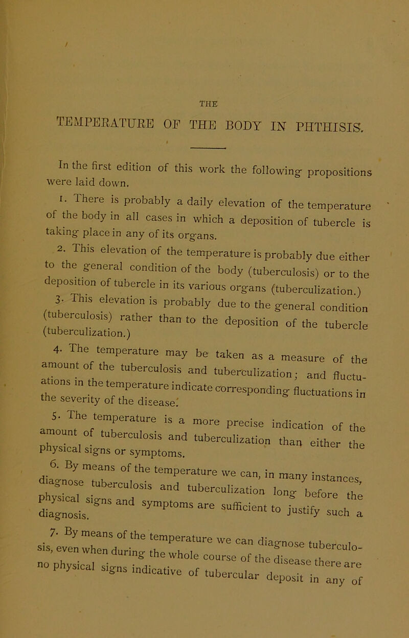 THE TEMPERATURE OF THE BODY IN PHTHISIS. In the first edition of this work the following- propositions were laid down. 1. 1 here is probably a daily elevation of the temperature of the body in all cases in which a deposition of tubercle is taking- place in any of its org-ans. 2. This elevation of the temperature is probably due either to the g-eneral condition of the body (tuberculosis) or to the eposition of tubercle in its various organs (tuberculization.) 3- This elevation is probably due to the general condition u ercu osjs) rather than to the deposidon of the (tuberculization.) 4- The temperature may be taken as a measure of the amount of the tuberculosis and tuberculization; and fluctu a tons the temperature indicate corresponding fluctuations n the severity of the disease.' Jo ,?Ve7eratUre iS a m°re P**e indication of the amount of tuberculosis and tuberculization than either the physical sig-ns or symptoms. 6 6 By means of the temperature we can, in many instances Onose tuberculosis and tuberculization lon°- before th Jj:jSnSand SymP‘“ Efficient to iTtify such : n° Phy$,Cal of tubercular d
