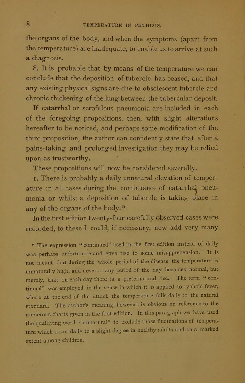 the organs of the body, and when the symptoms (apart from the temperature) are inadequate, to enable us to arrive at such a diagnosis. 8. It is probable that by means of the temperature we can conclude that the deposition of tubercle has ceased, and that any existing physical signs are due to obsolescent tubercle and chronic thickening of the lung between the tubercular deposit. If catarrhal or scrofulous pneumonia are included in each of the foregoing propositions, then, with slight alterations hereafter to be noticed, and perhaps some modification of the third proposition, the author can confidently state that after a pains-taking and prolonged investigation they may be relied upon as trustworthy. These propositions will now be considered severally. I. There is probably a daily unnatural elevation of temper- ature in all cases during the continuance of catarrhaj pneu- monia or whilst a deposition of tubercle is taking place in any of the organs of the body.0 In the first edition twenty-four carefully observed cases were recorded, to these I could, if necessary, now add very many * The expression “ continued” used in the first edition instead of daily was perhaps unfortunate and gave rise to some misapprehension. It is not meant that during the whole period of the disease the temperature is unnaturally high, and never at any period of the day becomes normal, but merely, that on each day there is a preternatural rise. The term “ con- tinued” was employed in the sense in which it is applied to typhoid fever, where at the end of the attack the temperature falls daily to the natural standard. The author’s meaning, however, is obvious on reference to the numerous charts given in the first edition. In this paragraph we have used the qualifying word “ unnatural” to exclude those fluctuations of tempera- ture which occur daily to a slight degree in healthy adults and to a marked extent among children.