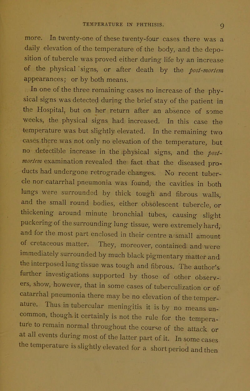 more. In twenty-one of these twenty-four cases there was a daily elevation of the temperature of the body, and the depo- sition of tubercle was proved either during- life by an increase of the physical 'signs, or after death by the post-mortem appearances; or by both means. In one of the three remaining cases no increase of the phy- sical signs was detected during the brief stay of the patient in the Hospital, but on her return after an absence of some weeks, the physical signs had increased. In this case the temperature was but slightly elevated. In the remaining two cases there was not only no elevation of the temperature, but no detectible increase in the physical signs, and the post- mortem examination revealed the fact that the diseased pro- ducts had undergone retrograde changes. No recent tuber- cle nor catarrhal pneumonia was found, the cavities in both lungs were surrounded by thick tough and fibrous walls, and the small round bodies, either obsolescent tubercle, or thickening around minute bronchial tubes, causing slight puckering of the surrounding lung tissue, were extremely hard, and for the most part enclosed in their centre a small amount of cretaceous matter. They, moreover, contained and were immediately surrounded by much black pigmentary matter and the interposed lung tissue was tough and fibrous. The author’s further investigations supported by those of other observ- ers, show, however, that in some cases of tuberculization or of catarrhal pneumonia there may be no elevation of the temper- ature. Thus in tubercular meningitis it is by no means un- common, though.it certainly is not the rule for the tempera- ture to remain normal throughout the course of the attack or at all events during most of the latter part of it. In some cases the temperature is slightly elevated for a short period and then