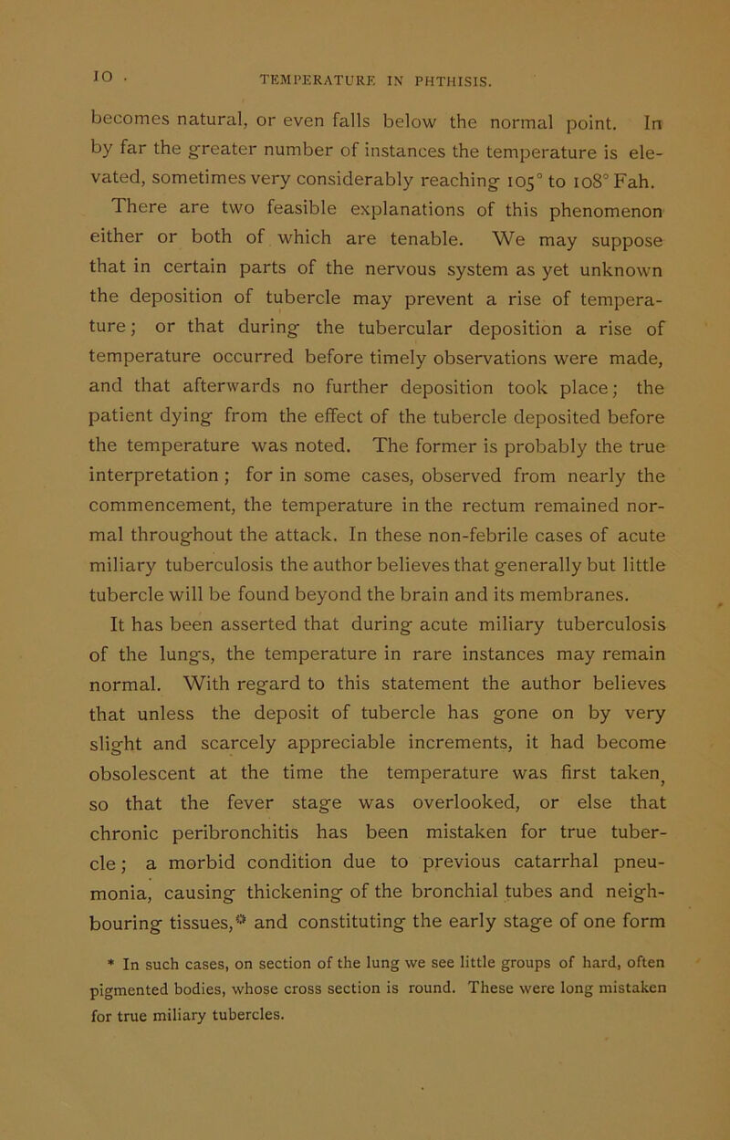 IO becomes natural, or even falls below the normal point. In by far the greater number of instances the temperature is ele- vated, sometimes very considerably reaching 105° to io8°Fah. There are two feasible explanations of this phenomenon either or both of which are tenable. We may suppose that in certain parts of the nervous system as yet unknown the deposition of tubercle may prevent a rise of tempera- ture ; or that during the tubercular deposition a rise of temperature occurred before timely observations were made, and that afterwards no further deposition took place; the patient dying from the effect of the tubercle deposited before the temperature was noted. The former is probably the true interpretation ; for in some cases, observed from nearly the commencement, the temperature in the rectum remained nor- mal throughout the attack. In these non-febrile cases of acute miliary tuberculosis the author believes that generally but little tubercle will be found beyond the brain and its membranes. It has been asserted that during acute miliary tuberculosis of the lungs, the temperature in rare instances may remain normal. With regard to this statement the author believes that unless the deposit of tubercle has gone on by very slight and scarcely appreciable increments, it had become obsolescent at the time the temperature was first taken, so that the fever stage was overlooked, or else that chronic peribronchitis has been mistaken for true tuber- cle ; a morbid condition due to previous catarrhal pneu- monia, causing thickening of the bronchial tubes and neigh- bouring tissues,0 and constituting the early stage of one form * In such cases, on section of the lung we see little groups of hard, often pigmented bodies, whose cross section is round. These were long mistaken for true miliary tubercles.