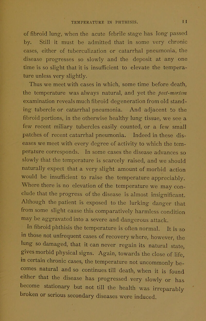 of fibroid lung-, when the acute febrile stage has long passed by. Still it must be admitted that in some very chronic cases, either of tuberculization or catarrhal pneumonia, the disease progresses so slowly and the deposit at any one time is so slight that it is insufficient to elevate the tempera- ture unless very slightly. Thus we meet with cases in which, some time before death, the temperature was always natural, and yet the post-mortem examination reveals much fibroid degeneration from old stand- ing tubercle or catarrhal pneumonia. And adjacent to the fibroid portions, in the otherwise healthy lung tissue, we see a few recent miliary tubercles easily counted, or a few small patches of recent catarrhal pneumonia. Indeed in these dis- eases we meet with every degree of activity to which the tem- perature corresponds. In some cases the disease advances so slowly that the temperature is scarcely raised, and we should naturally expect that a very slight amount of morbid action would be insufficient to raise the temperature appreciably. Where there is no elevation of the temperature we may con- clude that the progress of the disease is almost insignificant. Although the patient is exposed to the lurking danger that from some slight cause this comparatively harmless condition may be aggravated into a severe and dangerous attack. In fibroid phthisis the temperature is often normal. It is so in those not unfrequent cases of recovery where, however, the lung so damaged, that it can never regain its natural state, gives morbid physical signs. Again, towards the close of life, in certain chronic cases, the temperature not uncommonly be- comes natural and so continues till death, when it is found either that the disease has progressed very slowly or has become stationary but not till the health was irreparably broken or serious secondary diseases were induced.
