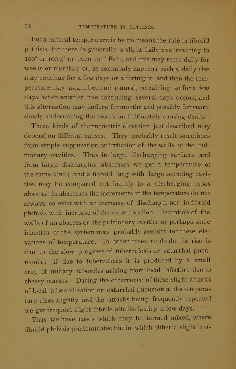 But a natural temperature is by no means the rule in fibroid phthisis, for there is generally a slight daily rise reaching to ioo° or iOO'5° or even lot0 Fah., and this may recur daily for weeks or months ; or, as commonly happens, such a daily rise may continue for a few days or a fortnight, and then the tem- perature may again become natural, remaining so for a few days, when another rise continuing several days occurs, and this alternation may endure for months and possibly for years, slowly undermining the health and ultimately causing death. These kinds of thermometric elevation just described may depend on different causes. They probably result sometimes from simple suppuration or irritation of the walls of the pul- monary cavities. Thus in large discharging surfaces and from large discharging abscesses we get a temperature of the same kind ; and a fibroid lung with large secreting cavi- ties may be compared not inaptly to a discharging psoas abscess. In abscesses the increments in the temperature do not always co-exist with an increase of discharge, nor in fibroid phthisis with increase of the expectoration. Irritation of the walls of an abscess or the pulmonary cavities or perhaps some infection of the system may probably account for these ele- vations of temperature. In other cases no doubt the rise is due to the slow progress of tuberculosis or catarrhal pneu- monia; if due to tuberculosis it is produced by a small crop of miliary tubercles arising from local infection due to cheesy masses. During the occurrence of these slight attacks of local tuberculization or catarrhal pneumonia the tempera- ture rises slightly and the attacks being frequently repeated we get frequent slight febrile attacks lasting a few days. Thus we have cases which may be termed mixed, where fibroid phthisis predominates but in which either a slight con-