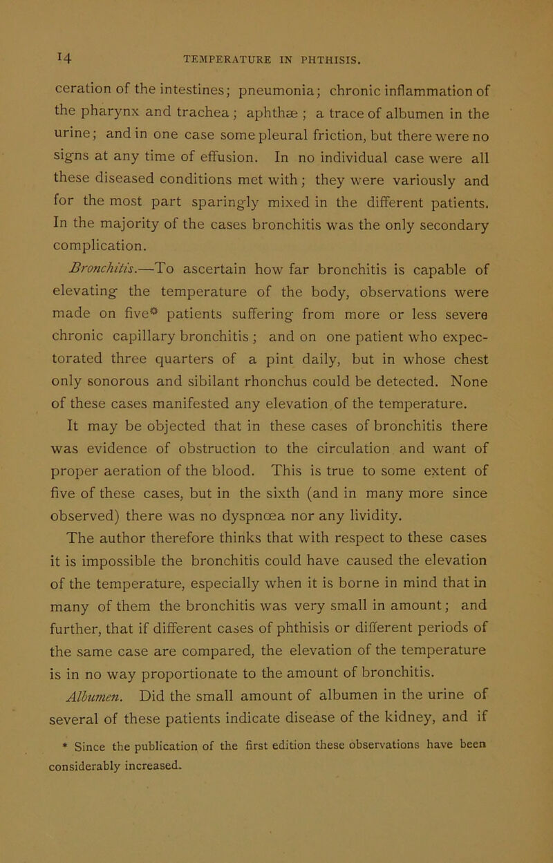 ceration of the intestines; pneumonia; chronic inflammation of the pharynx and trachea ; aphthae ; a trace of albumen in the urine; and in one case some pleural friction, but there were no signs at any time of effusion. In no individual case were all these diseased conditions met with; they were variously and for the most part sparing-ly mixed in the different patients. In the majority of the cases bronchitis was the only secondary complication. Bronchitis.—To ascertain how far bronchitis is capable of elevating- the temperature of the body, observations were made on five0 patients suffering from more or less severe chronic capillary bronchitis ; and on one patient who expec- torated three quarters of a pint daily, but in whose chest only sonorous and sibilant rhonchus could be detected. None of these cases manifested any elevation of the temperature. It may be objected that in these cases of bronchitis there was evidence of obstruction to the circulation and want of proper aeration of the blood. This is true to some extent of five of these cases, but in the sixth (and in many more since observed) there was no dyspnoea nor any lividity. The author therefore thinks that with respect to these cases it is impossible the bronchitis could have caused the elevation of the temperature, especially when it is borne in mind that in many of them the bronchitis was very small in amount; and further, that if different cases of phthisis or different periods of the same case are compared, the elevation of the temperature is in no way proportionate to the amount of bronchitis. Albumen. Did the small amount of albumen in the urine of several of these patients indicate disease of the kidney, and if * Since the publication of the first edition these observations have been considerably increased.