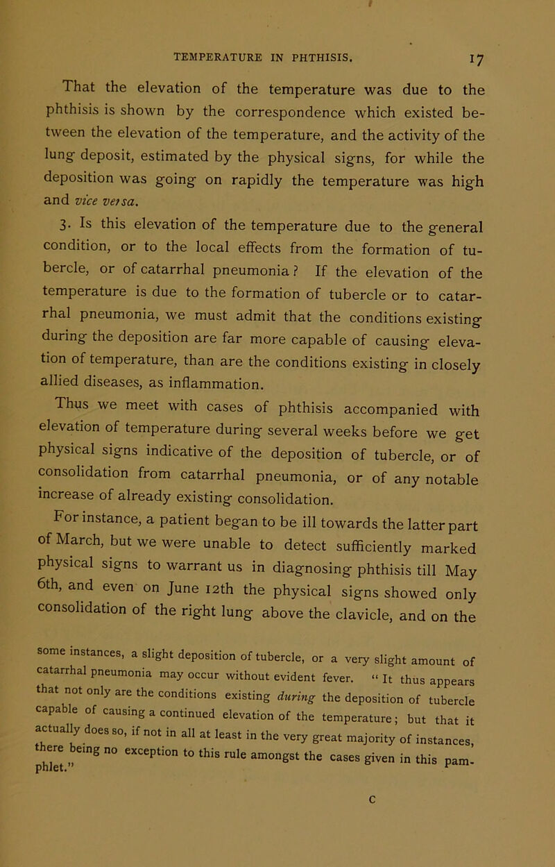 That the elevation of the temperature was due to the phthisis is shown by the correspondence which existed be- tween the elevation of the temperature, and the activity of the lung deposit, estimated by the physical signs, for while the deposition was going on rapidly the temperature was high and vice versa. 3- Is this elevation of the temperature due to the general condition, or to the local effects from the formation of tu- bercle, or of catarrhal pneumonia ? If the elevation of the temperature is due to the formation of tubercle or to catar- rhal pneumonia, we must admit that the conditions existing during the deposition are far more capable of causing eleva- tion of temperature, than are the conditions existing in closely allied diseases, as inflammation. Thus we meet with cases of phthisis accompanied with elevation of temperature during several weeks before we get physical signs indicative of the deposition of tubercle, or of consolidation from catarrhal pneumonia, or of any notable increase of already existing consolidation. For instance, a patient began to be ill towards the latter part of March, but we were unable to detect sufficiently marked physical signs to warrant us in diagnosing phthisis till May 6th, and even on June 12th the physical signs showed only consolidation of the right lung above the clavicle, and on the some instances, a slight deposition of tubercle, or a very slight amount of catarrhal pneumonia may occur without evident fever. “ It thus appears that not only are the conditions existing during the deposition of tubercle capable of causing a continued elevation of the temperature; but that it actually does so, if not in all at least in the very great majority of instances, there being no exception to this rule amongst the cases given in this pam- c
