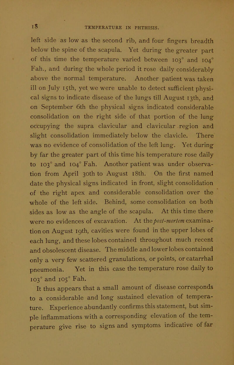 left side as low as the second rib, and four fingers breadth below the spine of the scapula. Yet during the greater part of this time the temperature varied between 103° and 104° Fah., and during the whole period it rose daily considerably above the normal temperature. Another patient was taken ill on July 15th, yet we were unable to detect sufficient physi- cal signs to indicate disease of the lungs till August 13th, and on September 6th the physical signs indicated considerable consolidation on the right side of that portion of the lung occupying the supra clavicular and clavicular region and slight consolidation immediately below the clavicle. There was no evidence of consolidation of the left lung. Yet during by far the greater part of this time his temperature rose daily to 103° and 104° Fah. Another patient was under observa- tion from April 30th to August 18th. On the first named date the physical signs indicated in front, slight consolidation of the right apex and considerable consolidation over the whole of the left side. Behind, some consolidation on both sides as low as the angle of the scapula. At this time there were no evidences of excavation. At the postmortem examina- tion on August 19th, cavities were found in the upper lobes of each lung, and these lobes contained throughout much recent and obsolescent disease. The middle and lower lobes contained only a very few scattered granulations, or points, or catarrhal pneumonia. Yet in this case the temperature rose daily to 103° and 105° Fah. It thus appears that a small amount of disease corresponds to a considerable and long sustained elevation of tempera- ture. Experience abundantly confirms this statement, but sim- ple inflammations with a corresponding elevation of the tem- perature give rise to signs and symptoms indicative of far