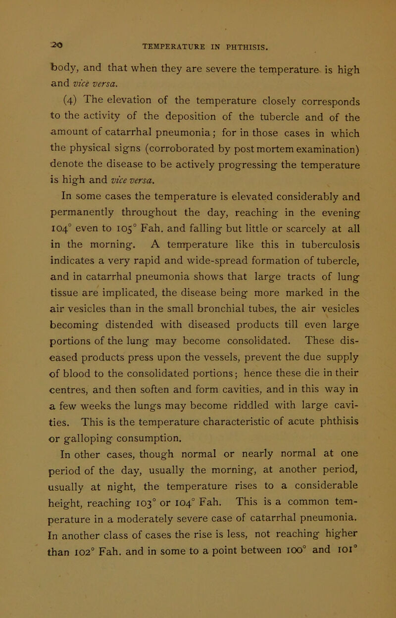 -20 body, and that when they are severe the temperature is high and vice versa. (4) The elevation of the temperature closely corresponds to the activity of the deposition of the tubercle and of the amount of catarrhal pneumonia; for in those cases in which the physical signs (corroborated by post mortem examination) denote the disease to be actively progressing the temperature is high and vice versa. In some cases the temperature is elevated considerably and permanently throughout the day, reaching in the evening 104° even to 105° Fah. and falling but little or scarcely at all in the morning. A temperature like this in tuberculosis indicates a very rapid and wide-spread formation of tubercle, and in catarrhal pneumonia shows that large tracts of lung tissue are implicated, the disease being more marked in the air vesicles than in the small bronchial tubes, the air vesicles becoming distended with diseased products till even large portions of the lung may become consolidated. These dis- eased products press upon the vessels, prevent the due supply of blood to the consolidated portions; hence these die in their centres, and then soften and form cavities, and in this way in a few weeks the lungs may become riddled with large cavi- ties. This is the temperature characteristic of acute phthisis or galloping consumption. In other cases, though normal or nearly normal at one period of the day, usually the morning, at another period, usually at night, the temperature rises to a considerable height, reaching 103° or 104° Fah. This is a common tem- perature in a moderately severe case of catarrhal pneumonia. In another class of cases the rise is less, not reaching higher than 1020 Fah. and in some to a point between ioo° and ioi°
