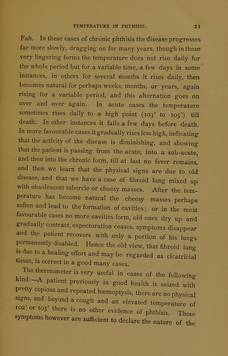 Fah. In these cases of chronic phthisis the disease progresses far more slowly, dragging on for many years, though in these very lingering forms the temperature does not rise daily for the whole period but for a variable time, a few days in some instances, in others for several months it rises daily, then becomes natural for perhaps weeks, months, or years, again rising for a variable period, and this alternation goes on over and over again. In acute cases the temperature sometimes rises daily to a high point (103° to 105°) till death. In other instances it falls a few days before death. In more favourable cases it gradually rises less high, indicating that the activity of the disease is diminishing, and showing that the patient is passing from the acute, into a sub-acute, and then into the chronic form, till at last no fever remains, and then we learn that the physical signs are due to old disease, and that we have a case of fibroid lung mixed up with obsolescent tubercle or cheesy masses. After the tem- perature has become natural the cheesy masses perhaps soften and lead to the formation of cavities; or in the most favourable cases no more cavities form, old ones dry up and gradually contract, expectoration ceases, symptoms disappear and the patient recovers with only a portion of his lungs permanently disabled. Hence the old view, that fibroid lung is due to a healing effort and may be regarded as cicatricial tissue, is correct in a good many cases. The thermometer is very useful in cases of the followino- :-A P^ient previously in good health is seized with pretty copious and repeated haemoptysis, there are no physical signs, and beyond a cough and an elevated temperature of or 103 there is no other evidence of phthisis. These symptoms however are sufficient to declare the nature of the