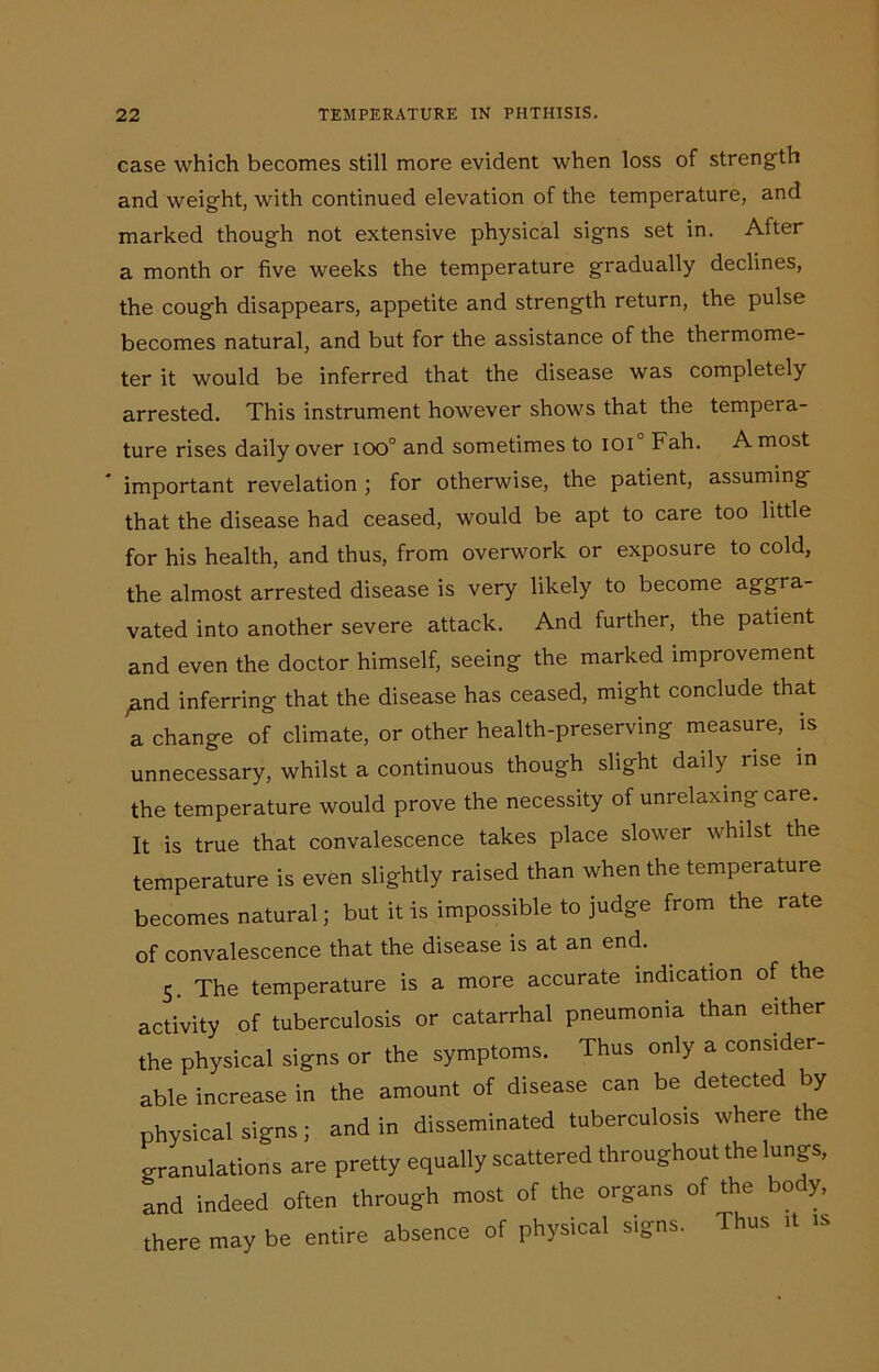 case which becomes still more evident when loss of strength and weight, with continued elevation of the temperature, and marked though not extensive physical signs set in. After a month or five weeks the temperature gradually declines, the cough disappears, appetite and strength return, the pulse becomes natural, and but for the assistance of the thermome- ter it would be inferred that the disease was completely arrested. This instrument however shows that the tempera- ture rises daily over iOO° and sometimes to ioi0 Fah. A most important revelation ; for otherwise, the patient, assuming that the disease had ceased, would be apt to care too little for his health, and thus, from overwork or exposure to cold, the almost arrested disease is very likely to become aggra- vated into another severe attack. And further, the patient and even the doctor himself, seeing the marked improvement yand inferring that the disease has ceased, might conclude that a change of climate, or other health-preserving measure, is unnecessary, whilst a continuous though slight daily rise in the temperature would prove the necessity of unrelaxing care. It is true that convalescence takes place slower whilst the temperature is even slightly raised than when the temperature becomes natural; but it is impossible to judge from the rate of convalescence that the disease is at an end. 5. The temperature is a more accurate indication of the activity of tuberculosis or catarrhal pneumonia than either the physical signs or the symptoms. Thus only a consider- able increase in the amount of disease can be detected by physical signs; and in disseminated tuberculosis where the o-ranulations are pretty equally scattered throughout the lungs, and indeed often through most of the organs of the body, there may be entire absence of physical signs. Thus it is