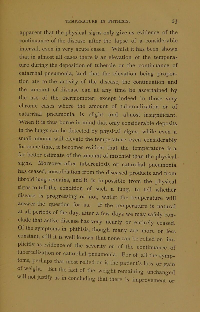 apparent that the physical signs only give us evidence of the continuance of the disease after the lapse of a considerable interval, even in very acute cases. Whilst it has been shown that in almost all cases there is an elevation of the tempera- ture during the deposition of tubercle or the continuance of catarrhal pneumonia, and that the elevation being propor- tion ate to the activity of the disease, the continuation and the amount of disease can at any time be ascertained by the use of the thermometer, except indeed in those very chronic cases where the amount of tuberculization or of catarrhal pneumonia is slight and almost insignificant. When it is thus borne in mind that only considerable deposits in the lungs can be detected by physical signs, while even a small amount will elevate the temperature even considerably for some time, it becomes evident that the temperature is a far better estimate of the amount of mischief than the physical signs. Moreover after tuberculosis or catarrhal pneumonia has ceased, consolidation from the diseased products and from fibroid lung remains, and it is impossible from the physical signs to tell the condition of such a lung, to tell whether disease is progressing or not, whilst the temperature will answer the question for us. If the temperature is natural at all periods of the day, after a few days we may safely con- clude that active disease has very nearly or entirely ceased. Of the symptoms in phthisis, though many are more or less constant, still it is well known that none can be relied on im- plicitly as evidence of the severity or of the continuance of tuberculization or catarrhal pneumonia. For of all the symp- toms, perhaps that most relied on is the patient’s loss or gain of weight. But the fact of the weight remaining unchanged will not justify us in concluding that there is improvement or