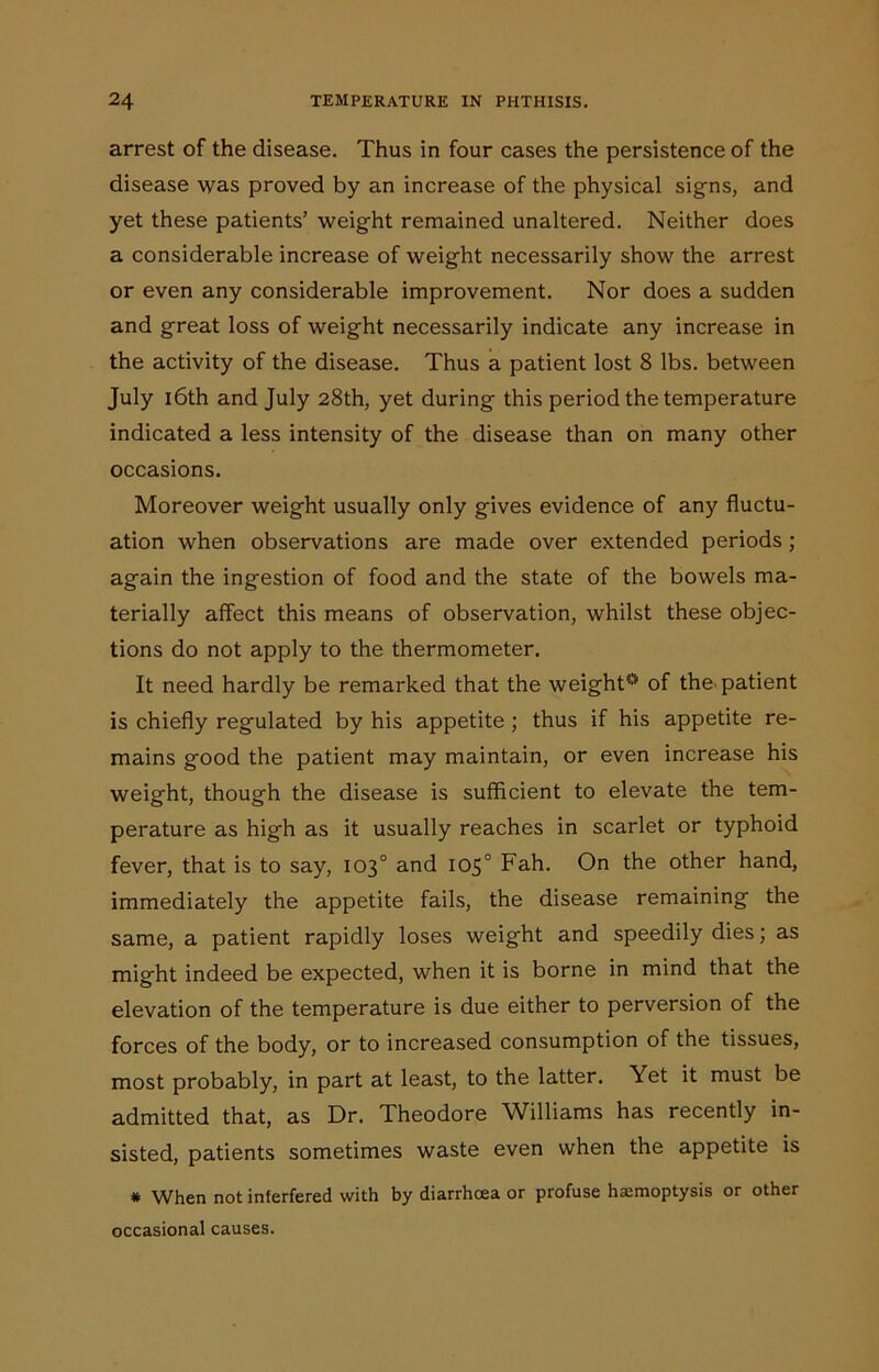 arrest of the disease. Thus in four cases the persistence of the disease was proved by an increase of the physical signs, and yet these patients’ weight remained unaltered. Neither does a considerable increase of weight necessarily show the arrest or even any considerable improvement. Nor does a sudden and great loss of weight necessarily indicate any increase in the activity of the disease. Thus a patient lost 8 lbs. between July 16th and July 28th, yet during this period the temperature indicated a less intensity of the disease than on many other occasions. Moreover weight usually only gives evidence of any fluctu- ation when observations are made over extended periods; again the ingestion of food and the state of the bowels ma- terially affect this means of observation, whilst these objec- tions do not apply to the thermometer. It need hardly be remarked that the weight0 of the patient is chiefly regulated by his appetite; thus if his appetite re- mains good the patient may maintain, or even increase his weight, though the disease is sufficient to elevate the tem- perature as high as it usually reaches in scarlet or typhoid fever, that is to say, 103° and 105° Fah. On the other hand, immediately the appetite fails, the disease remaining the same, a patient rapidly loses weight and speedily dies; as might indeed be expected, when it is borne in mind that the elevation of the temperature is due either to perversion of the forces of the body, or to increased consumption of the tissues, most probably, in part at least, to the latter. Yet it must be admitted that, as Dr. Theodore Williams has recently in- sisted, patients sometimes waste even when the appetite is # When not interfered with by diarrhoea or profuse hemoptysis or other occasional causes.