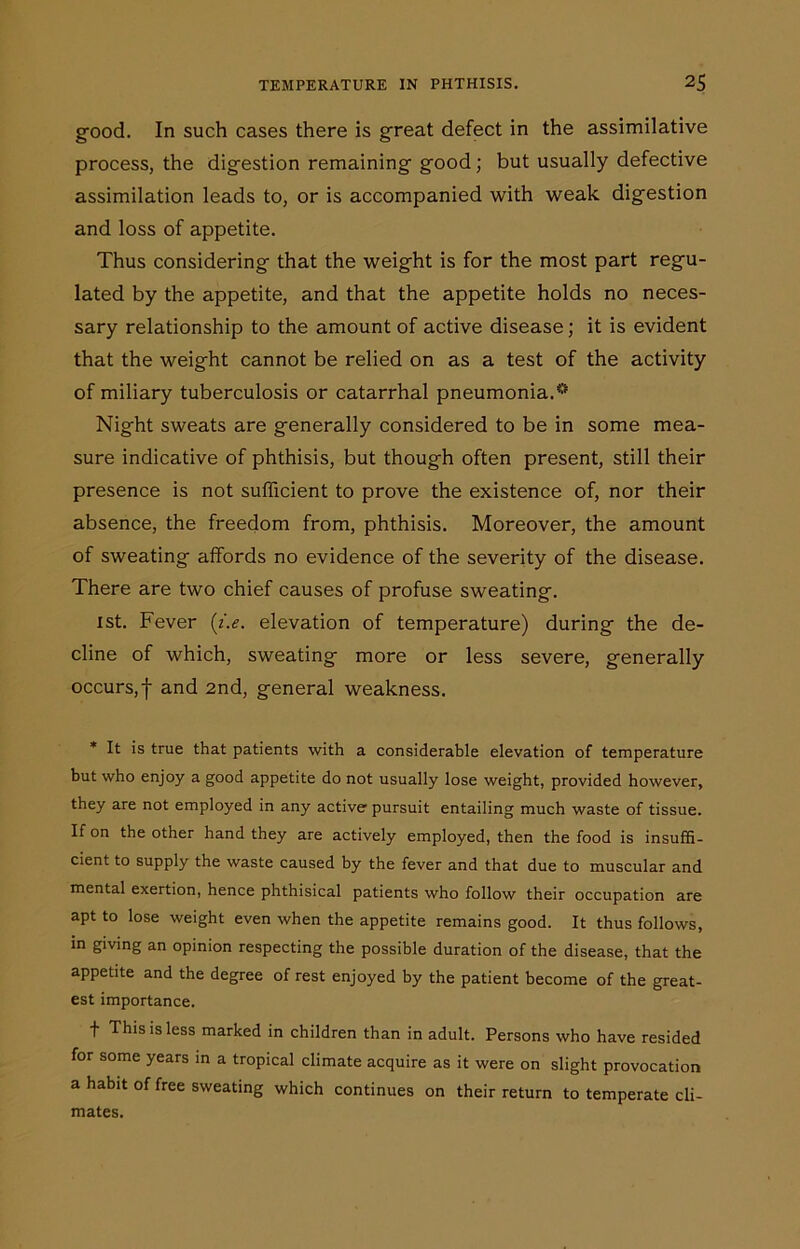 good. In such cases there is great defect in the assimilative process, the digestion remaining good; but usually defective assimilation leads to, or is accompanied with weak digestion and loss of appetite. Thus considering that the weight is for the most part regu- lated by the appetite, and that the appetite holds no neces- sary relationship to the amount of active disease; it is evident that the weight cannot be relied on as a test of the activity of miliary tuberculosis or catarrhal pneumonia.iS Night sweats are generally considered to be in some mea- sure indicative of phthisis, but though often present, still their presence is not sufficient to prove the existence of, nor their absence, the freedom from, phthisis. Moreover, the amount of sweating affords no evidence of the severity of the disease. There are two chief causes of profuse sweating. ist. Fever (i.e. elevation of temperature) during the de- cline of which, sweating more or less severe, generally occurs,f and 2nd, general weakness. * It is true that patients with a considerable elevation of temperature but who enjoy a good appetite do not usually lose weight, provided however, they are not employed in any active pursuit entailing much waste of tissue. If on the other hand they are actively employed, then the food is insuffi- cient to supply the waste caused by the fever and that due to muscular and mental exertion, hence phthisical patients who follow their occupation are apt to lose weight even when the appetite remains good. It thus follows, in giving an opinion respecting the possible duration of the disease, that the appetite and the degree of rest enjoyed by the patient become of the great- est importance. f This is less marked in children than in adult. Persons who have resided for some years in a tropical climate acquire as it were on slight provocation a habit of free sweating which continues on their return to temperate cli- mates.