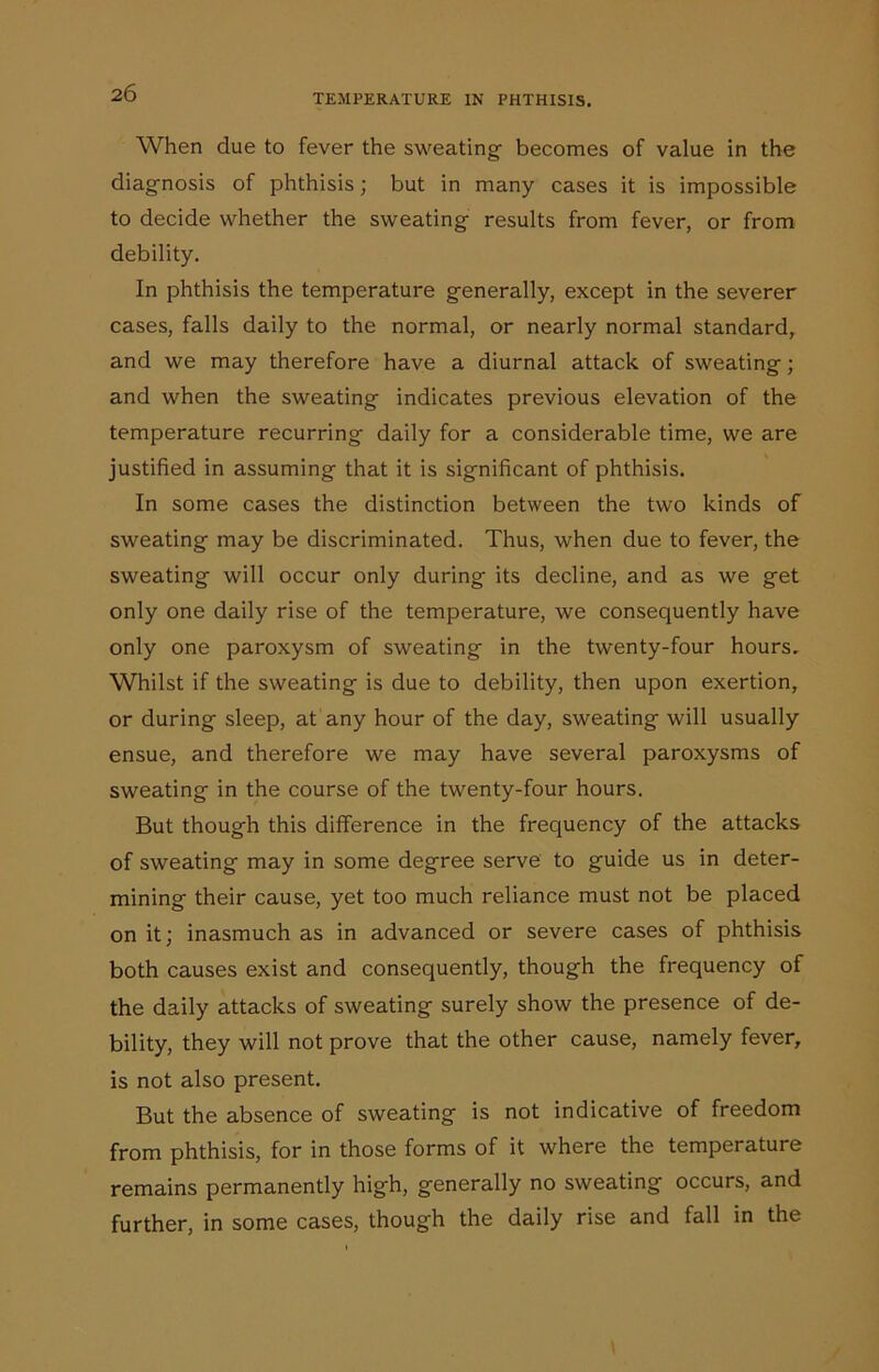 When due to fever the sweating becomes of value in the diagnosis of phthisis; but in many cases it is impossible to decide whether the sweating results from fever, or from debility. In phthisis the temperature generally, except in the severer cases, falls daily to the normal, or nearly normal standard, and we may therefore have a diurnal attack of sweating; and when the sweating indicates previous elevation of the temperature recurring daily for a considerable time, we are justified in assuming that it is significant of phthisis. In some cases the distinction between the two kinds of sweating may be discriminated. Thus, when due to fever, the sweating will occur only during its decline, and as we get only one daily rise of the temperature, we consequently have only one paroxysm of sweating in the twenty-four hours. Whilst if the sweating is due to debility, then upon exertion, or during sleep, at any hour of the day, sweating will usually ensue, and therefore we may have several paroxysms of sweating in the course of the twenty-four hours. But though this difference in the frequency of the attacks of sweating may in some degree serve to guide us in deter- mining their cause, yet too much reliance must not be placed on it; inasmuch as in advanced or severe cases of phthisis both causes exist and consequently, though the frequency of the daily attacks of sweating surely show the presence of de- bility, they will not prove that the other cause, namely fever, is not also present. But the absence of sweating is not indicative of freedom from phthisis, for in those forms of it where the temperature remains permanently high, generally no sweating occurs, and further, in some cases, though the daily rise and fall in the