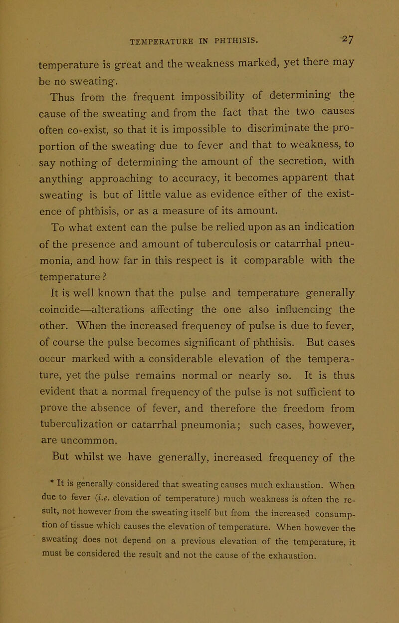 temperature is great and the weakness marked, yet there may be no sweating-. Thus from the frequent impossibility of determining- the cause of the sweating- and from the fact that the two causes often co-exist, so that it is impossible to discriminate the pro- portion of the sweating- due to fever and that to weakness, to say nothing- of determining- the amount of the secretion, with anything approaching- to accuracy, it becomes apparent that sweating- is but of little value as evidence either of the exist- ence of phthisis, or as a measure of its amount. To what extent can the pulse be relied upon as an indication of the presence and amount of tuberculosis or catarrhal pneu- monia, and how far in this respect is it comparable with the temperature ? It is well known that the pulse and temperature g-enerally coincide—alterations affecting- the one also influencing- the other. When the increased frequency of pulse is due to fever, of course the pulse becomes significant of phthisis. But cases occur marked with a considerable elevation of the tempera- ture, yet the pulse remains normal or nearly so. It is thus evident that a normal frequency of the pulse is not sufficient to prove the absence of fever, and therefore the freedom from tuberculization or catarrhal pneumonia; such cases, however, are uncommon. But whilst we have generally, increased frequency of the * It is generally considered that sweating causes much exhaustion. When due to fever (i.e. elevation of temperature) much weakness is often the re- sult, not however from the sweating itself but from the increased consump- tion of tissue which causes the elevation of temperature. When however the sweating does not depend on a previous elevation of the temperature, it must be considered the result and not the cause of the exhaustion.