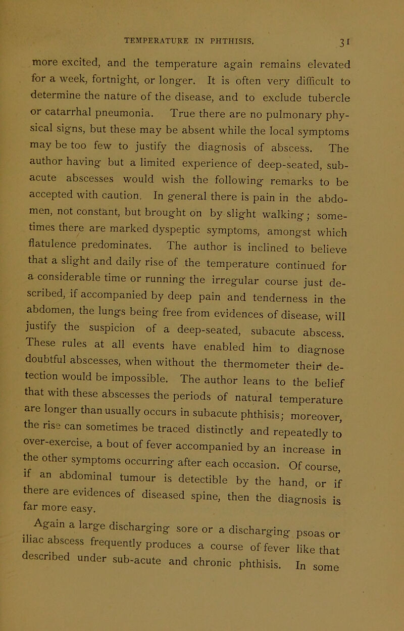 more excited, and the temperature again remains elevated for a week, fortnig-ht, or longer. It is often very difficult to determine the nature of the disease, and to exclude tubercle or catarrhal pneumonia. True there are no pulmonary phy- sical signs, but these may be absent while the local symptoms may be too few to justify the diagnosis of abscess. The author having but a limited experience of deep-seated, sub- acute abscesses would wish the following remarks to be accepted with caution. In general there is pain in the abdo- men, not constant, but brought on by slight walking ; some- times there are marked dyspeptic symptoms, amongst which flatulence predominates. The author is inclined to believe that a slight and daily rise of the temperature continued for a considerable time or running the irregular course just de- scribed, if accompanied by deep pain and tenderness in the abdomen, the lungs being free from evidences of disease, will justify the suspicion of a deep-seated, subacute abscess. These rules at all events have enabled him to diagnose doubtful abscesses, when without the thermometer their de- tection would be impossible. The author leans to the belief that with these abscesses the periods of natural temperature are longer than usually occurs in subacute phthisis; moreover, the rise can sometimes be traced distinctly and repeatedly to over-exercise, a bout of fever accompanied by an increase in the other symptoms occurring after each occasion. Of course, if an abdominal tumour is detectible by the hand, or if there are evidences of diseased spine, then the diagnosis is tar more easy. . . Again a large discharging sore or a discharging psoas or nac abscess frequently produces a course of fever like that described under sub-acute and chronic phthisis. In some