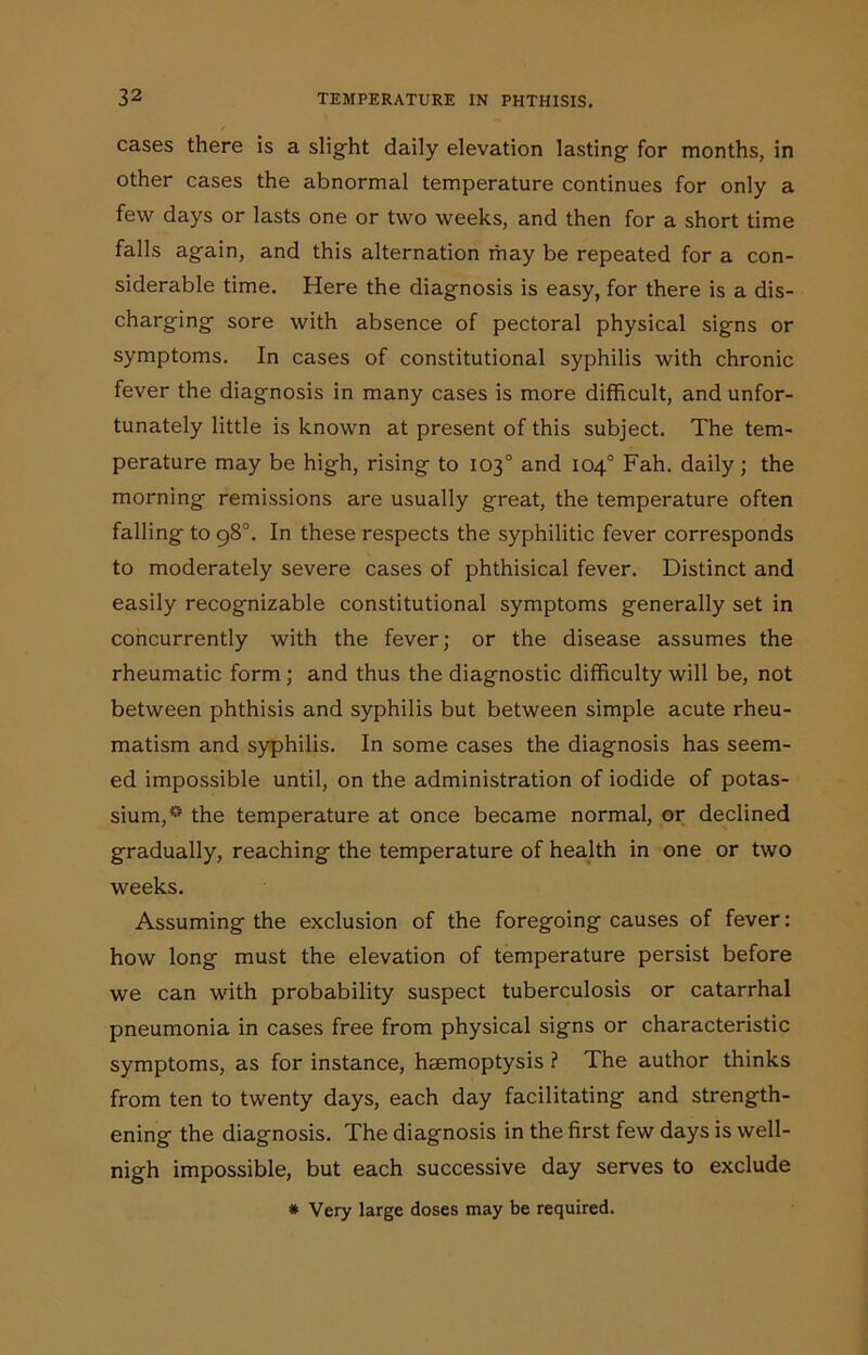 cases there is a slight daily elevation lasting for months, in other cases the abnormal temperature continues for only a few days or lasts one or two weeks, and then for a short time falls again, and this alternation may be repeated for a con- siderable time. Here the diagnosis is easy, for there is a dis- charging sore with absence of pectoral physical signs or symptoms. In cases of constitutional syphilis with chronic fever the diagnosis in many cases is more difficult, and unfor- tunately little is known at present of this subject. The tem- perature may be high, rising to 103° and 104° Fah. daily; the morning remissions are usually great, the temperature often falling to 98°. In these respects the syphilitic fever corresponds to moderately severe cases of phthisical fever. Distinct and easily recognizable constitutional symptoms generally set in concurrently with the fever; or the disease assumes the rheumatic form ; and thus the diagnostic difficulty will be, not between phthisis and syphilis but between simple acute rheu- matism and syphilis. In some cases the diagnosis has seem- ed impossible until, on the administration of iodide of potas- sium,0 the temperature at once became normal, or declined gradually, reaching the temperature of health in one or two weeks. Assuming the exclusion of the foregoing causes of fever: how long must the elevation of temperature persist before we can with probability suspect tuberculosis or catarrhal pneumonia in cases free from physical signs or characteristic symptoms, as for instance, haemoptysis ? The author thinks from ten to twenty days, each day facilitating and strength- ening the diagnosis. The diagnosis in the first few days is well- nigh impossible, but each successive day serves to exclude # Very large doses may be required.