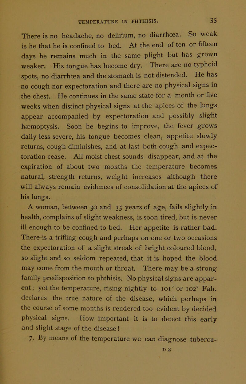 There is no headache, no delirium, no diarrhoea. So weak is he that he is confined to bed. At the end of ten or fifteen days he remains much in the same plight but has grown weaker. His tongue has become dry. There are no typhoid spots, no diarrhoea and the stomach is not distended. He has no cough nor expectoration and there are no physical signs in the chest. He continues in the same state for a month or five weeks when distinct physical signs at the apices of the lungs appear accompanied by expectoration and possibly slight haemoptysis. Soon he begins to improve, the fever grows daily less severe, his tongue becomes clean, appetite slowly returns, cough diminishes, and at last both cough and expec- toration cease. All moist chest sounds disappear, and at the expiration of about two months the temperature becomes natural, strength returns, weight increases although there will always remain evidences of consolidation at the apices of his lungs. A woman, between 30 and 35 years of age, fails slightly in health, complains of slight weakness, is soon tired, but is never ill enough to be confined to bed. Her appetite is rather bad. There is a trifling cough and perhaps on one or two occasions the expectoration of a slight streak of bright coloured blood, so slight and so seldom repeated, that it is hoped the blood may come from the mouth or throat. There may be a strong family predisposition to phthisis. No physical signs are appar- ent; yet the temperature, rising nightly to ioi° or 1020 Fah. declares the true nature of the disease, which perhaps in the course of some months is rendered too evident by decided physical signs. How important it is to detect this early and slight stage of the disease! 7. By means of the temperature we can diagnose tubercu- D 2