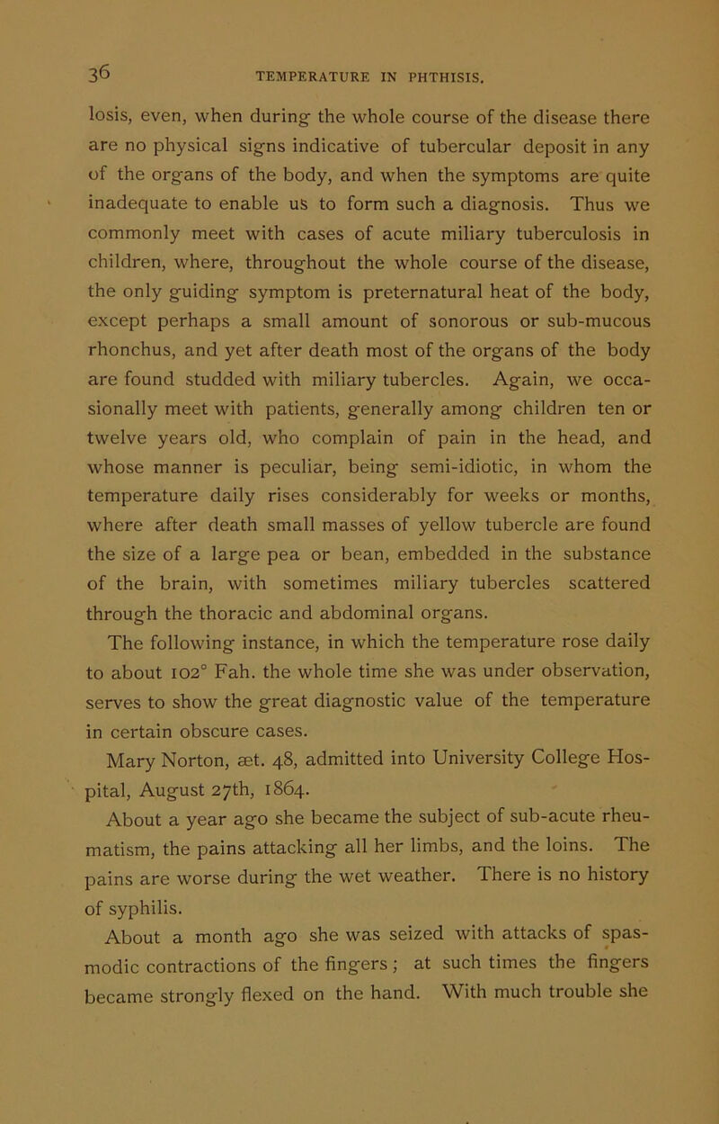 losis, even, when during the whole course of the disease there are no physical signs indicative of tubercular deposit in any of the organs of the body, and when the symptoms are quite inadequate to enable us to form such a diagnosis. Thus we commonly meet with cases of acute miliary tuberculosis in children, where, throughout the whole course of the disease, the only guiding symptom is preternatural heat of the body, except perhaps a small amount of sonorous or sub-mucous rhonchus, and yet after death most of the organs of the body are found studded with miliary tubercles. Again, we occa- sionally meet with patients, g-enerally among children ten or twelve years old, who complain of pain in the head, and whose manner is peculiar, being semi-idiotic, in whom the temperature daily rises considerably for weeks or months, where after death small masses of yellow tubercle are found the size of a large pea or bean, embedded in the substance of the brain, with sometimes miliary tubercles scattered through the thoracic and abdominal organs. The following instance, in which the temperature rose daily to about 102° Fah. the whole time she was under observation, serves to show the great diagnostic value of the temperature in certain obscure cases. Mary Norton, set. 48, admitted into University College Hos- pital, August 27th, 1864. About a year ago she became the subject of sub-acute rheu- matism, the pains attacking all her limbs, and the loins. The pains are worse during the wet weather. There is no history of syphilis. About a month ago she was seized with attacks of spas- modic contractions of the fingers ; at such times the fingers became strongly flexed on the hand. With much trouble she