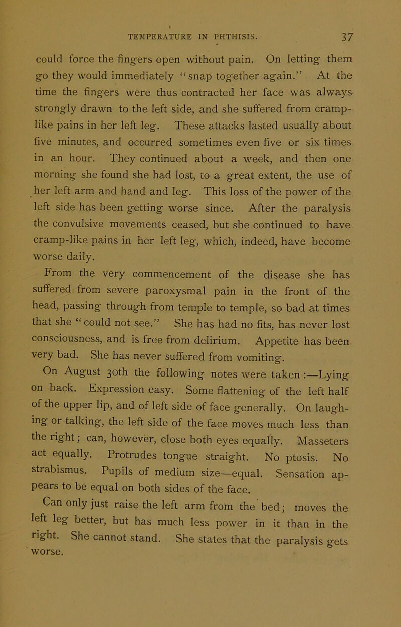 could force the fingers open without pain. On letting them go they would immediately “ snap together again.” At the time the fingers were thus contracted her face was always strongly drawn to the left side, and she suffered from cramp- like pains in her left leg. These attacks lasted usually about five minutes, and occurred sometimes even five or six times in an hour. They continued about a week, and then one morning she found she had lost, to a great extent, the use of her left arm and hand and leg. This loss of the power of the left side has been getting worse since. After the paralysis the convulsive movements ceased, but she continued to have cramp-like pains in her left leg, which, indeed, have become worse daily. From the very commencement of the disease she has suffered from severe paroxysmal pain in the front of the head, passing through from temple to temple, so bad at times that she “ could not see.” She has had no fits, has never lost consciousness, and is free from delirium. Appetite has been very bad. She has never suffered from vomiting. On August 30th the following notes were taken :—Lying on back. Expression easy. Some flattening of the left half of the upper lip, and of left side of face generally. On laugh- ing or talking, the left side of the face moves much less than the right; can, however, close both eyes equally. Masseters act equally. Protrudes tongue straight. No ptosis. No strabismus. Pupils of medium size—equal. Sensation ap- pears to be equal on both sides of the face. Can only just raise the left arm from the bed; moves the left leg better, but has much less power in it than in the right. She cannot stand. She states that the paralysis frets worse.