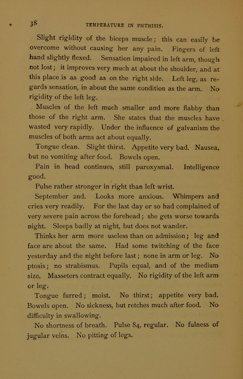 Slight rigidity of the biceps muscle; this can easily be overcome without causing her any pain. Fingers of left hand slightly flexed. Sensation impaired in left arm, though not lost; it improves very much at about the shoulder, and at this place is as good as on the right side. Left leg, as re- gards sensation, in about the same condition as the arm. No rigidity of the left leg. Muscles of the left much smaller and more flabby than those of the right arm. She states that the muscles have wasted very rapidly. Under the influence of galvanism the muscles of both arms act about equally. Tongue clean. Slight thirst. Appetite very bad. Nausea, but no vomiting after food. Bowels open. Pain in head continues, still paroxysmal. Intelligence good. Pulse rather stronger in right than left wrist. September 2nd. Looks more anxious. Whimpers and cries very readily. For the last day or so had complained of very severe pain across the forehead ; she gets worse towards night. Sleeps badly at night, but does not wander. Thinks her arm more useless than on admission; leg and face are about the same. Had some twitching of the face yesterday and the night before last; none in arm or leg. No ptosis; no strabismus. Pupils equal, and of the medium size. Masseters contract equally. No rigidity of the left arm or leg. Tongue furred; moist. No thirst; appetite very bad. Bowels open. No sickness, but retches much after food. No difficulty in swallowing. No shortness of breath. Pulse 84, regular. No fulness of jugular veins. No pitting of legs.