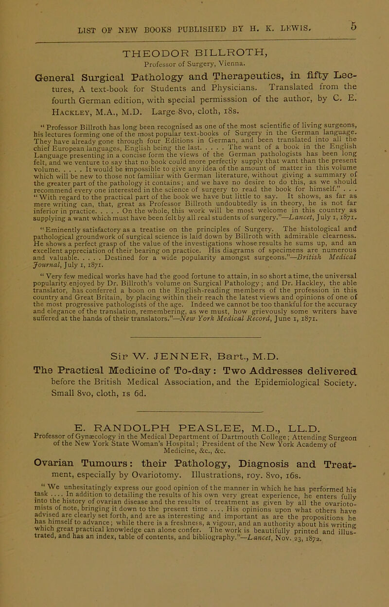 THEODOR BILLROTH, Professor of Surgery, Vienna. General Surgical Pathology and Therapeutics, in fifty Lec- tures, A text-book for Students and Physicians. Translated from the fourth German edition, with special permisssion of the author, by C. E. Hackley, M.A., M.D. Large 8vo, cloth, 18s. “ Professor Billroth has long been recognised as one of the most scientific of living surgeons, his lectures forming one of the most popular text-books of Surgery in the German language. They have already gone through four Editions in German, and been translated into all the chief European languages, English being the last the want of a boos in the English Language presenting in a concise form the views of the German pathologists has been long felt, and we venture to say that no book could more perfectly supply that want than the present volume It would be impossible to give any idea of the amount of matter in this volume which will be new to those not familiar with German literature, without giving a summary of the greater part of the pathology it contains; and we have no desire to do this, as we should recommend every one interested in the science of surgery to read the book for himself.” . . . ‘‘With regard to the practical part of the book we have but little to say. It shows, as far as mere writing can, that, great as Professor Billroth undoubtedly is in theory, he is not far inferior in practice On the whole, this work will be most welcome in this country as supplying a want which must have been felt by all real students of surgery.”—Lancet, J uly 1,1871. “ Eminently satisfactory as a treatise on the principles of Surgery. The histological and pathological groundwork of surgical science is laid down by Billroth with admirable clearness. He shows a perfect grasp of the value of the investigations whose results he sums up, and an excellent appreciation of their bearing on practice. His diagrams of specimens are numerous and valuable Destined for a wide popularity amongst surgeons.”—British Medical Journal, July 1, 1871. “ Very few medical works have had the good fortune to attain, in so short atime, the universal popularity enjoyed by Dr. Billroth's volume on Surgical Pathology; and Dr. Hackley, the able translator, has conferred a boon on the English-reading members of the profession in this country and Great Britain, by placing within their reach the latest views and opinions of one of the most progressive pathologists of the age. Indeed we cannot be too thankful for the accuracy and elegance of the translation, remembering, as we must, how grievously some writers have suffered at the hands of their translators.”—New York Medical Record, June 1, 1871. Sir W. JENNER, Bart., M.D. The Practical Medicine of To-day: Two Addresses delivered before the British Medical Association, and the Epidemiological Society. Small 8vo, cloth, is 6d. E. RANDOLPH PEASLEE, M.D., LL.D. Professor of Gynaecology in the Medical Department of Dartmouth College; Attending Surgeon of the New York State Woman's Hospital; President of the New York Academy of Medicine, &c., &c. Ovarian Tumours: their Pathology, Diagnosis and Treat- ment, especially by Ovariotomy. Illustrations, roy. 8vo, 16s. “ We unhesitatingly express our good opinion of the manner in which he has performed his task In addition to detailing the results of his own very great experience, he enters fully into the history of ovarian disease and the results of treatment as given by all the ovarioto- mists of note, bringing it down to the present time His opinions upon what others have advised are clearly set forth, and are as interesting and important as are the propositions he has himself to advance; while there is a freshness, a vigour, and an authority about his writing which great practical knowledge can alone confer. The work is beautifully printed and illus- trated, and has an index, table of contents, and bibliography.”—Lancet, Nov. 23, 1872.