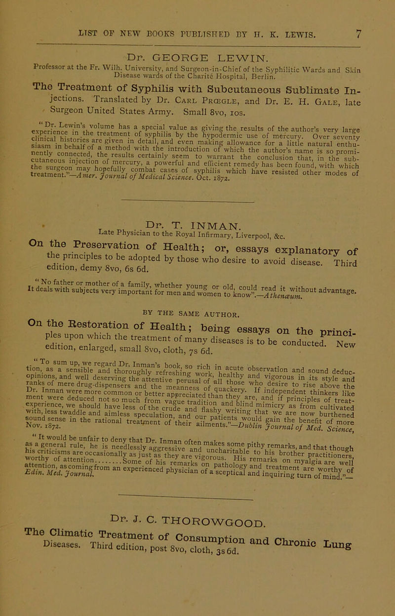 Dr. GEORGE LEWIN. Professor at the Fr. Wilh. University, and Surgeon-in-Chief of the Syphilitic Wards and Skin Disease wards of the Charitc Hospital, Berlin. The Treatment of Syphilis with Subcutaneous Sublimate In- jections. Translated by Dr. Carl Prcegle, and Dr. E. H. Gale, late Surgeon United States Army. Small 8vo, ios. exoe^fence^n\l°t™lnf ^ arspec|a'. va’ue as giving the results of the author’s very large ciinic-il histories treatmen? of syphilis by the hypodermic use of mercury. Over seventy siasm i^be^I f of » T'lh i d-fJ.a‘V ad ev?n Taklnf? allowance for a little natural enthu- nentTv th h°n \ he, lntroductlon of which the author’s name is so promi- cufinLnt fnfJ fd’ h rresults certainly seem to warrant the conclusion that, in the sub- th XnZ/v h of mercury, a powerful and efficient remedy has been found, with which *■» »*'“■ »■“' —» °t T ^ ..Dp, T. INMAN. Late Physician to the Royal Infirmary, Liverpool, &c. On tlie Preservation of Health; or, essays explanatory of the principles to be adopted by those who desire to avoid disease Third edition, demy 8vo, 6s 6d. BY THE SAME AUTHOR. On the Restoration of Health; being essays on the princi pies upon which the treatment of many diseases is to be conducted New edition, enlarged, small Svo, cloth, 7s 6d. tion, as a sensible and^th^roighlyrefreshing work 'health6 °b^erv.ation ad sound deduc- rfnh0nr’ and T11 deserv'ng thef attentive perusal of’all thn^e wl v\goFous in its style and ranks of mere drug-dispensers and the meanness of auackerv WThf°. dflre jo rise above the Dr. Inman were more common or better anBreciated thom hT y' If lndePendent thinkers like ment were deduced not so much from yameif Principles of treat- s».d.sr ■ - »-*■ sjsssjss fz^rs. izi Dr. J. c. THOROWGOOD anu Chronic Lung