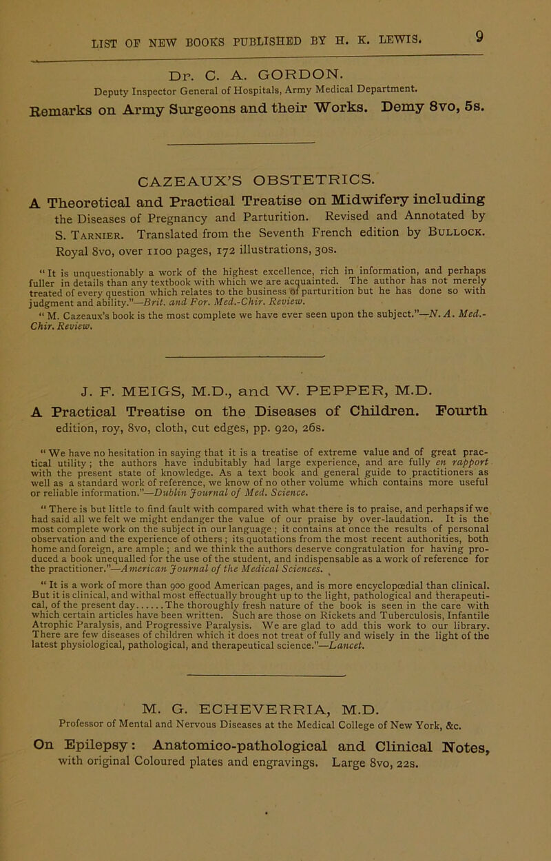 Dr. C. A. GORDON. Deputy Inspector General of Hospitals, Army Medical Department. Remarks on Army Surgeons and their Works. Demy 8vo, 5s. CAZEAUX’S OBSTETRICS. A Theoretical and Practical Treatise on Midwifery including the Diseases of Pregnancy and Parturition. Revised and Annotated by S. Tarnier. Translated from the Seventh French edition by Bullock. Royal 8vo, over noo pages, 172 illustrations, 30s. “ It is unquestionably a work of the highest excellence, rich in information, and perhaps fuller in details than any textbook with which we are acquainted. The author has not merely treated of every question which relates to the business of parturition but he has done so with judgment and ability.”—Brit, and For. Med.-Chir. Review. “ M. Cazeaux’s book is the most complete we have ever seen upon the subject.”—N.A. Med.- Chir. Review. J. F. MEIGS, M.D., and W. PEPPER, M.D. A Practical Treatise on the Diseases of Children. Fourth edition, roy, 8vo, cloth, cut edges, pp. 920, 26s. “ We have no hesitation in saying that it is a treatise of extreme value and of great prac- tical utility ; the authors have indubitably had large experience, and are fully en rapport with the present state of knowledge. As a text book and general guide to practitioners as well as a standard work of reference, we know of no other volume which contains more useful or reliable information.”—Dublin Journal of Med. Science. “ There is but little to find fault with compared with what there is to praise, and perhaps if we had said all we felt we might endanger the value of our praise by over-laudation. It is the most complete work on the subject in our language ; it contains at once the results of personal observation and the experience of others ; its quotations from the most recent authorities, both home and foreign, are ample ; and we think the authors deserve congratulation for having pro- duced a book unequalled for the use of the student, and indispensable as a work of reference for the practitioner.—American Journal of the Medical Sciences. “ It is a work of more than 900 good American pages, and is more encyclopcedial than clinical. But it is clinical, and withal most effectually brought up to the light, pathological and therapeuti- cal, of the present day The thoroughly fresh nature of the book is seen in the care with which certain articles have been written. Such are those on Rickets and Tuberculosis, Infantile Atrophic Paralysis, and Progressive Paralysis. We are glad to add this work to our library. There are few diseases of children which it does not treat of fully and wisely in the light of the latest physiological, pathological, and therapeutical science.—Lancet. M. G. ECHEVERRIA, M.D. Professor of Mental and Nervous Diseases at the Medical College of New York, &c. On Epilepsy: Anatomico-pathological and Clinical Notes, with original Coloured plates and engravings. Large 8vo, 22s.