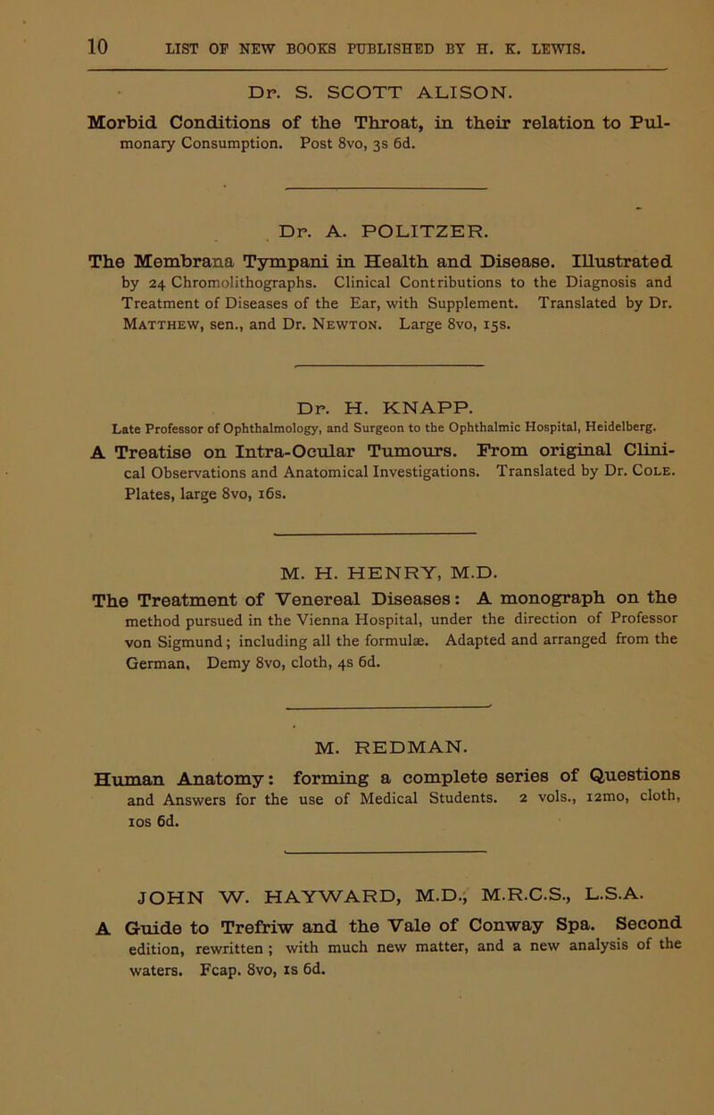 Dr. S. SCOTT ALISON. Morbid Conditions of the Throat, in their relation to Pul- monary Consumption. Post 8vo, 3s 6d. Dr. A. POLITZER. The Membrana Tympani in Health and Disease. Illustrated by 24 Chromolithographs. Clinical Contributions to the Diagnosis and Treatment of Diseases of the Ear, with Supplement. Translated by Dr. Matthew, sen., and Dr. Newton. Large 8vo, 15s. Dr. H. KNAPP. Late Professor of Ophthalmology, and Surgeon to the Ophthalmic Hospital, Heidelberg. A Treatise on Intra-Ocular Tumours. From original Clini- cal Observations and Anatomical Investigations. Translated by Dr. Cole. Plates, large 8vo, 16s. M. H. HENRY, M.D. The Treatment of Venereal Diseases: A monograph on the method pursued in the Vienna Hospital, under the direction of Professor von Sigmund; including all the formulae. Adapted and arranged from the German, Demy 8vo, cloth, 4s 6d. M. REDMAN. Human Anatomy: forming a complete series of Questions and Answers for the use of Medical Students. 2 vols., i2mo, cloth, 10s 6d. JOHN W. HAYWARD, M.D., M.R.C.S., L.S.A. A Guide to Trefriw and the Vale of Conway Spa. Second edition, rewritten ; with much new matter, and a new analysis of the waters. Fcap. 8vo, is 6d.