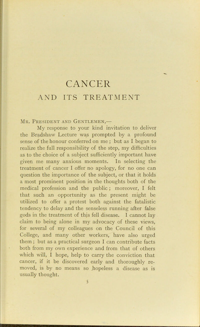 CANCER AND ITS TREATMENT Mr. President and Gentlemen,— My response to your kind invitation to deliver the Bradshaw Lecture was prompted by a profound sense of the honour conferred on me ; but as I began to realize the full responsibility of the step, my difficulties as to the choice of a subject sufficiently important have given me many anxious moments. In selecting the treatment of cancer I offer no apology, for no one can question the importance of the subject, or that it holds a most prominent position in the thoughts both of the medical profession and the public; moreover, I felt that such an opportunity as the present might be utilized to offer a protest both against the fatalistic tendency to delay and the senseless running after false gods in the treatment of this fell disease. I cannot lay claim to being alone in my advocacy of these views, for several of my colleagues on the Council of this College, and many other workers, have also urged them ; but as a practical surgeon I can contribute facts both from my own experience and from that of others which will, I hope, help to carry the conviction that cancer, if it be discovered early and thoroughly re- moved, is by no means so .hopeless a disease as is usually thought.