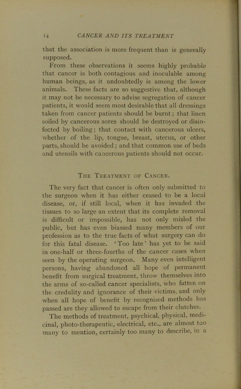 that the association is more frequent than is generally supposed. From these observations it seems highly probable that cancer is both contagious and inoculable among human beings, as it undoubtedly is among the lower animals. These facts are so suggestive that, although it may not be necessary to advise segregation of cancer patients, it would seem most desirable that all dressings taken from cancer patients should be burnt; that linen soiled by cancerous sores should be destroyed or disin- fected by boiling; that contact with cancerous ulcers, whether of the lip, tongue, breast, uterus, or other parts, should be avoided ; and that common use of beds and utensils with cancerous patients should not occur. The Treatment of Cancer. The very fact that cancer is often only submitted to the surgeon when it has either ceased to be a local disease, or, if still local, when it has invaded the tissues to so large an extent that its complete removal is difficult or impossible, has not only misled the public, but has even biassed many members of our profession as to the true facts of what surgery can do for this fatal disease. ‘Too late’ has yet to be said in one-half or three-fourths of the cancer cases when seen by the operating surgeon. Many even intelligent persons, having abandoned all hope of permanent benefit from surgical treatment, throw themselves into the arms of so-called cancer specialists, who fatten on the credulity and ignorance of their victims, and only when all hope of benefit by recognised methods has passed are they allowed to escape from their clutches. The methods of treatment, psychical, physical, medi- cinal, photo-therapeutic, electrical, etc., are almost too many to mention, certainly too many to describe, in a