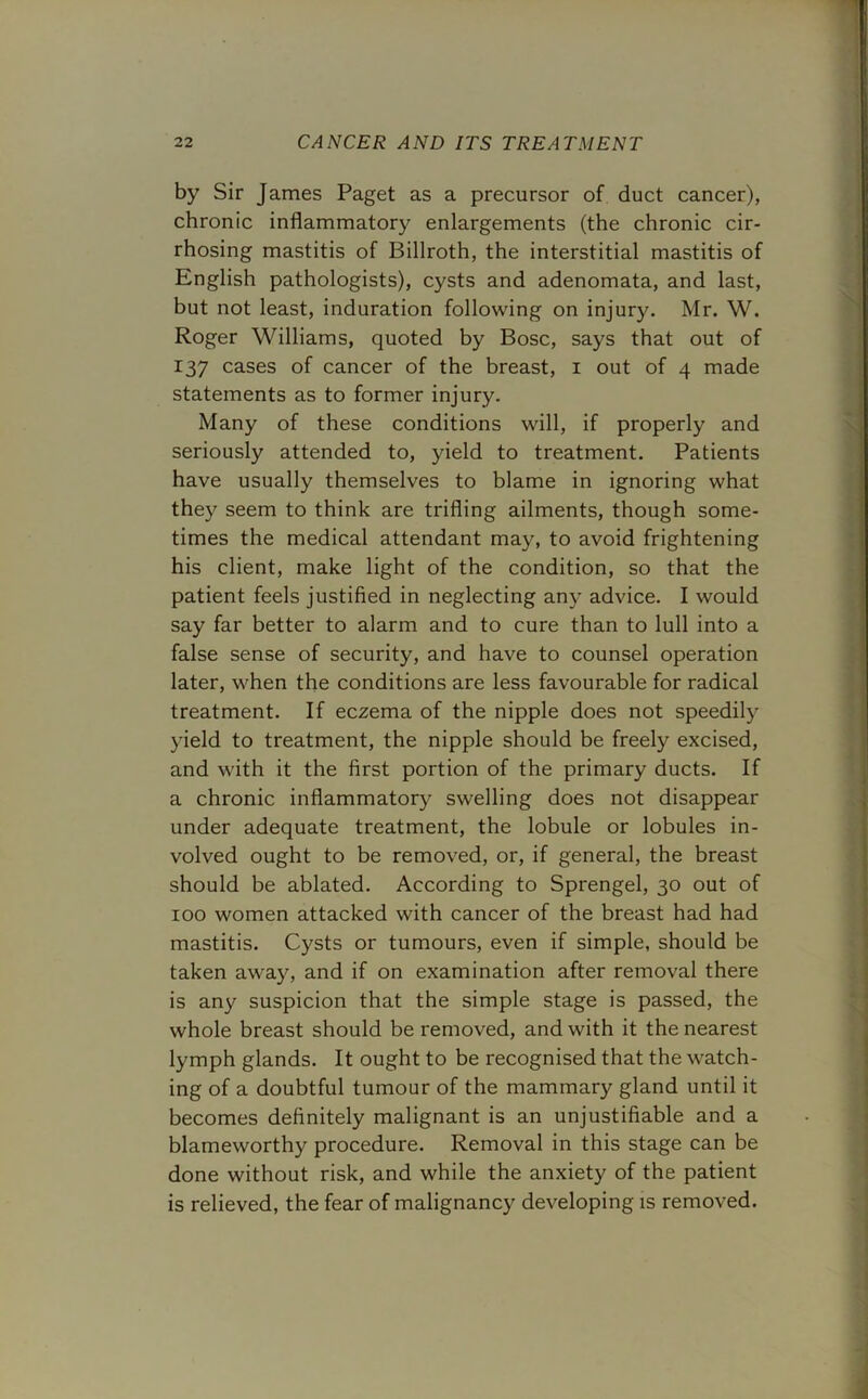 by Sir James Paget as a precursor of duct cancer), chronic inflammatory enlargements (the chronic cir- rhosing mastitis of Billroth, the interstitial mastitis of English pathologists), cysts and adenomata, and last, but not least, induration following on injury. Mr. W. Roger Williams, quoted by Bose, says that out of 137 cases of cancer of the breast, 1 out of 4 made statements as to former injury. Many of these conditions will, if properly and seriously attended to, yield to treatment. Patients have usually themselves to blame in ignoring what they seem to think are trifling ailments, though some- times the medical attendant may, to avoid frightening his client, make light of the condition, so that the patient feels justified in neglecting any advice. I would say far better to alarm and to cure than to lull into a false sense of security, and have to counsel operation later, when the conditions are less favourable for radical treatment. If eczema of the nipple does not speedily yield to treatment, the nipple should be freely excised, and with it the first portion of the primary ducts. If a chronic inflammatory swelling does not disappear under adequate treatment, the lobule or lobules in- volved ought to be removed, or, if general, the breast should be ablated. According to Sprengel, 30 out of 100 women attacked with cancer of the breast had had mastitis. Cysts or tumours, even if simple, should be taken away, and if on examination after removal there is any suspicion that the simple stage is passed, the whole breast should be removed, and with it the nearest lymph glands. It ought to be recognised that the watch- ing of a doubtful tumour of the mammary gland until it becomes definitely malignant is an unjustifiable and a blameworthy procedure. Removal in this stage can be done without risk, and while the anxiety of the patient is relieved, the fear of malignancy developing is removed.