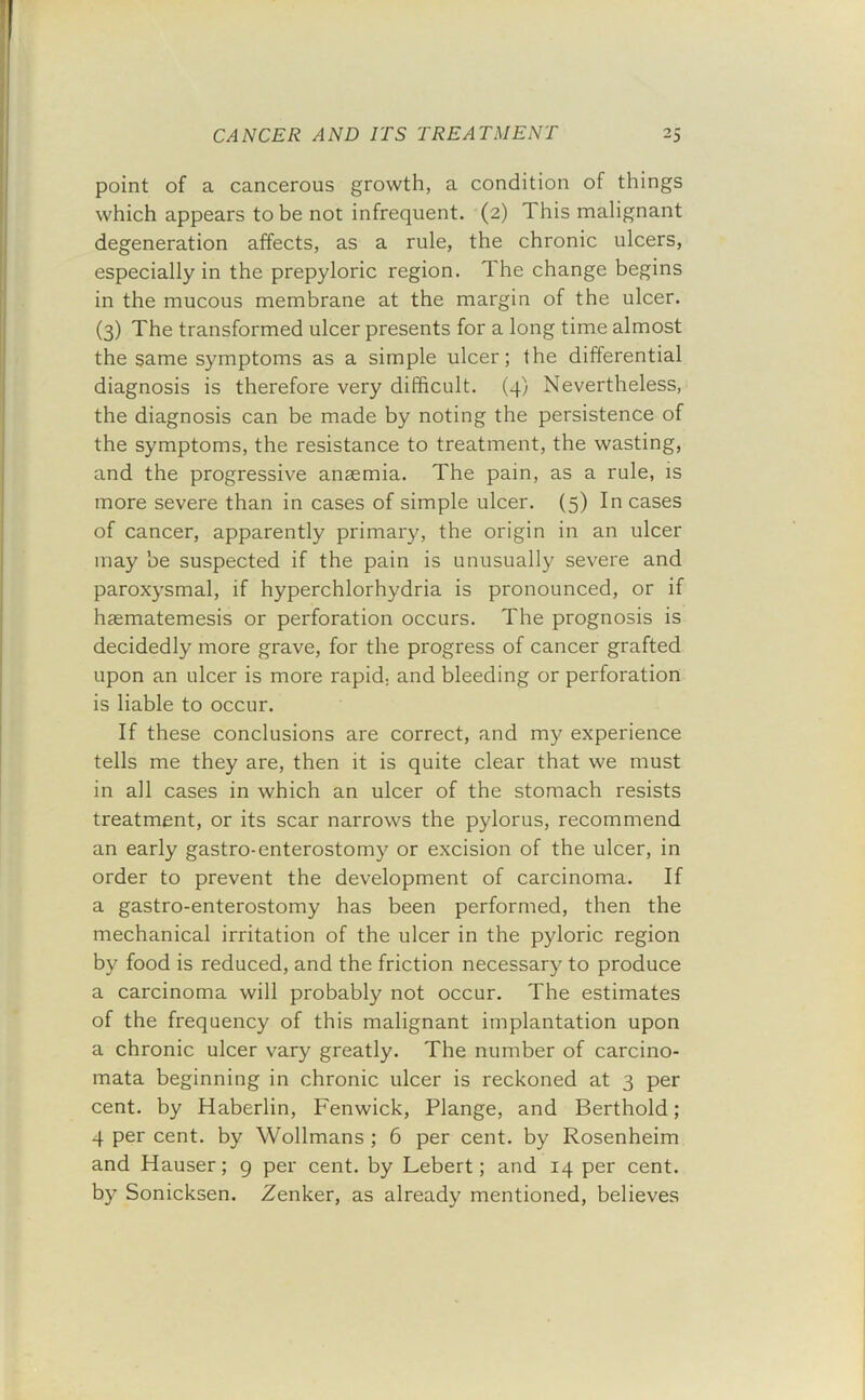 point of a cancerous growth, a condition of things which appears to be not infrequent. (2) 1 his malignant degeneration affects, as a rule, the chronic ulcers, especially in the prepyloric region. The change begins in the mucous membrane at the margin of the ulcer. (3) The transformed ulcer presents for a long time almost the same symptoms as a simple ulcer; the differential diagnosis is therefore very difficult. (4) Nevertheless, the diagnosis can be made by noting the persistence of the symptoms, the resistance to treatment, the wasting, and the progressive anaemia. The pain, as a rule, is more severe than in cases of simple ulcer. (5) In cases of cancer, apparently primary, the origin in an ulcer may be suspected if the pain is unusually severe and paroxysmal, if hyperchlorhydria is pronounced, or if haematemesis or perforation occurs. The prognosis is decidedly more grave, for the progress of cancer grafted upon an ulcer is more rapid, and bleeding or perforation is liable to occur. If these conclusions are correct, and my experience tells me they are, then it is quite clear that we must in all cases in which an ulcer of the stomach resists treatment, or its scar narrows the pylorus, recommend an early gastro-enterostomy or excision of the ulcer, in order to prevent the development of carcinoma. If a gastro-enterostomy has been performed, then the mechanical irritation of the ulcer in the pyloric region by food is reduced, and the friction necessary to produce a carcinoma will probably not occur. The estimates of the frequency of this malignant implantation upon a chronic ulcer vary greatly. The number of carcino- mata beginning in chronic ulcer is reckoned at 3 per cent, by Haberlin, Fenwick, Flange, and Berthold; 4 per cent, by Wollmans; 6 per cent, by Rosenheim and Hauser; g per cent, by Lebert; and 14 per cent, by Sonicksen. Zenker, as already mentioned, believes
