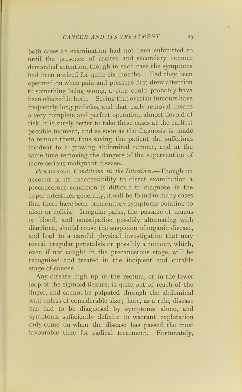 both cases an examination had not been submitted to until the presence of ascites and secondary tumour demanded attention, though in each case the symptoms had been noticed for quite six months. Had they been operated on when pain and pressure first drew attention to something being wrong, a cure could probably have been effected in both. Seeing that ovarian tumours have frequently long pedicles, and that early removal means a very complete and perfect operation, almost devoid of risk, it is surely better to take these cases at the earliest possible moment, and as soon as the diagnosis is made to remove them, thus saving the patient the sufferings incident to a growing abdominal tumour, and at the same time removing the dangers of the supervention of more serious malignant disease. Precancerous Conditions in the Intestines.—Though on account of its inaccessibility to direct examination a precancerous condition is difficult to diagnose in the upper intestines generally, it will be found in many cases that there have been premonitory symptoms pointing to ulcer or colitis. Irregular pains, the passage of mucus or blood, and constipation possibly alternating with diarrhoea, should rouse the suspicion of organic disease, and lead to a careful physical investigation that may reveal irregular peristalsis or possibly a tumour, which, even if not caught in the precancerous stage, will be recognised and treated in the incipient and curable stage of cancer. Any disease high up in the rectum, or in the lower loop of the sigmoid flexure, is quite out of reach of the finger, and cannot be palpated through the abdominal wall unless of considerable size ; here, as a rule, disease has had to be diagnosed by symptoms alone, and symptoms sufficiently definite to warrant exploration only come on when the disease has passed the most favourable time for radical treatment. Fortunately,