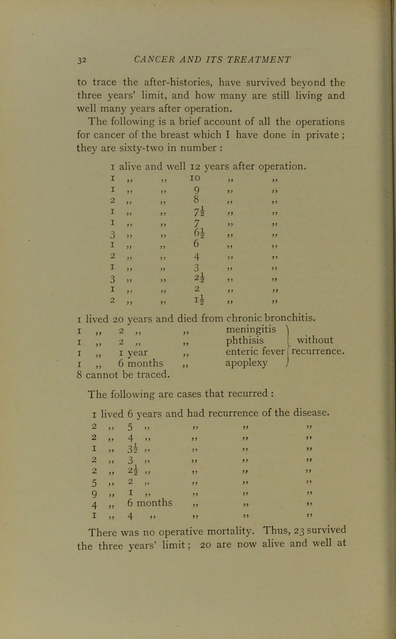 to trace the after-histories, have survived beyond the three years’ limit, and how many are still living and well many years after operation. The following is a brief account of all the operations for cancer of the breast which I have done in private ; they are sixty-two in number : I alive and well 12 years after operation. I 9 9 9 9 10 99 99 I 9 9 9 9 9 99 9 9 2 9 9 99 8 99 99 I 99 9 9 99 99 I 99 9 9 7 99 99 3 9 9 99 6^ 99 99 1 99 99 6 99 9 9 2 99 99 4 9 9 9 9 1 9 9 99 3 99 99 3 99 9 9 99 99 1 9 9 99 2 99 99 2 9 9 99 4 99 99 i lived 20 years and died from chronic bronchitis, i ,, 2 ,, ,, meningitis I „ 2 ,, i „ i year i ,, 6 months 8 cannot be traced. phthisis enteric fever apoplexy without recurrence. The following are cases that recurred : i lived 2 2 1 2 2 9 9 99 99 99 99 6 years and had recurrence of the disease. 0 9 9 9 9 4 99 9 9 3i 9 9 99 3 2j 99 9 9 9 9 99 99 >y 99 m 9 9 99 9 9 99 9 9 9 9 5 9 9 2 „ 9 9 99 9 99 I ,, 99 99 4 99 6 months 9 9 99 1 99 4 - 99 9 9 9 9 9 There was no operative mortality. Thus, 23 survived the three years’ limit; 20 are now alive and well at